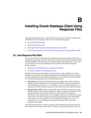 B
Installing Oracle Database Client Using Response Files B-1
B Installing Oracle Database Client Using
Response Files
This appendix describes how to use response files to perform a silent or response file
installation of Oracle Database Client. It covers the following topics:
■ How Response Files Work
■ Preparing a Response File
■ Running Oracle Universal Installer Using the Response File
■ Performing an In-place Oracle Database Client Upgrade Using the Response File
B.1 How Response Files Work
You can automate the installation and configuration of Oracle software, either fully or
partially, by specifying a response file when you start Oracle Universal Installer. Oracle
Universal Installer uses the values in the response file to provide answers to some or
all of the Oracle Universal Installer prompts. It includes information about the
following topics:
■ Reasons for Using Silent Mode or Response File Mode
■ General Procedure for Using Response Files
Typically, Oracle Universal Installer runs in interactive mode, which means that it
prompts you to provide information in graphical user interface (GUI) screens. When
you use response files to provide this information, you run Oracle Universal Installer
at a command prompt using either of the following modes:
■ Silent mode: Oracle Universal Installer does not display any screens. Instead it
displays progress information in the command window where you started it. To
use silent mode, you run setup.exe with the -silent parameter and include a
response file, which contains responses to the Oracle Universal Installer prompts.
■ Response File mode: During a response file mode installation, Oracle Universal
Installer displays all the screens, screens for which you specify information in the
response file and also screens for which you did not specify the required
information in the response file. The advantage is that you can validate the values
in the screens for which you have provided the information in the response file
and continue with the installation. To use response file mode, run setup.exe
without the -silent parameter, but include the response file or any other
parameters that apply.
You define the settings for a silent or response file installation by entering values for
the variables listed in the response file. For instance, to specify the Oracle home, you
 