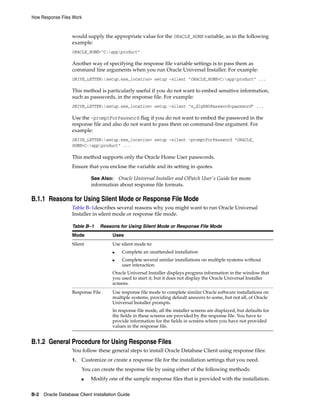 How Response Files Work
B-2 Oracle Database Client Installation Guide
would supply the appropriate value for the ORACLE_HOME variable, as in the following
example:
ORACLE_HOME="C:appproduct"
Another way of specifying the response file variable settings is to pass them as
command line arguments when you run Oracle Universal Installer. For example:
DRIVE_LETTER:setup.exe_location> setup -silent "ORACLE_HOME=C:appproduct" ...
This method is particularly useful if you do not want to embed sensitive information,
such as passwords, in the response file. For example:
DRIVE_LETTER:setup.exe_location> setup -silent "s_dlgRBOPassword=password" ...
Use the -promptForPassword flag if you do not want to embed the password in the
response file and also do not want to pass them on command-line argument. For
example:
DRIVE_LETTER:setup.exe_location> setup -silent -promptForPassword "ORACLE_
HOME=C:appproduct" ...
This method supports only the Oracle Home User passwords.
Ensure that you enclose the variable and its setting in quotes.
See Also: Oracle Universal Installer and OPatch User's Guide for more
information about response file formats.
B.1.1 Reasons for Using Silent Mode or Response File Mode
Table B–1describes several reasons why you might want to run Oracle Universal
Installer in silent mode or response file mode.
Table B–1 Reasons for Using Silent Mode or Response File Mode
Mode Uses
Silent Use silent mode to:
■ Complete an unattended installation
■ Complete several similar installations on multiple systems without
user interaction
Oracle Universal Installer displays progress information in the window that
you used to start it, but it does not display the Oracle Universal Installer
screens.
Response File Use response file mode to complete similar Oracle software installations on
multiple systems, providing default answers to some, but not all, of Oracle
Universal Installer prompts.
In response file mode, all the installer screens are displayed, but defaults for
the fields in these screens are provided by the response file. You have to
provide information for the fields in screens where you have not provided
values in the response file.
B.1.2 General Procedure for Using Response Files
You follow these general steps to install Oracle Database Client using response files:
1. Customize or create a response file for the installation settings that you need.
You can create the response file by using either of the following methods:
■ Modify one of the sample response files that is provided with the installation.
 