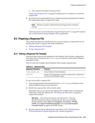 Preparing a Response File
Installing Oracle Database Client Using Response Files B-3
■ Save response file option during run time.
"Preparing a Response File" on page B-3 explains how to customize or create the
response file.
2. Run Oracle Universal Installer from a command prompt, specifying the response
file, using either silent or response file mode.
Note: Windows requires Administrator privileges at the command
prompt.
"Running Oracle Universal Installer Using the Response File" on page B-5 explains
how to run Oracle Universal Installer with a response file.
B.2 Preparing a Response File
This section describes the methods that you can use to prepare a response file for use
during silent-mode or response file mode installations:
■ Editing a Response File Template
■ Saving a Response File
B.2.1 Editing a Response File Template
Oracle provides response file templates for the database client and the configuration
tool. These files are located in the clientresponse directory on the Oracle Database
installation media.
Table B–2 lists the available Oracle Database Client sample response files:
Table B–2 Response Files
Response File Name Purpose
client_install.rsp Oracle Database Client installation
netca.rsp Oracle Net Configuration Assistant to perform the configuration
with the client installation types.
To copy and modify a response file:
1. Copy the appropriate response files from the clientresponse directory on the
Oracle Database media to your hard drive.
2. Modify the response files with a text file editor.
Remember that you can specify the response file variables at the command line
rather than within the response file. "How Response Files Work" on page B-1
explains this method.
See Also: Oracle Universal Installer and OPatch User's Guide for
detailed information about creating response files. In an installed
Oracle Database, select Start, then Programs, then Oracle - HOME_
NAME, then Oracle Installation Products, then Universal Installer
Concepts Guide. It appears in HTML format.
3. Run the response file by following the instructions in the "Running Oracle
Universal Installer Using the Response File" section on page B-5.
 