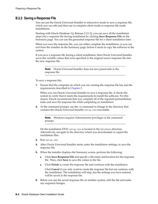 Preparing a Response File
B-4 Oracle Database Client Installation Guide
B.2.2 Saving a Response File
You can use the Oracle Universal Installer in interactive mode to save a response file,
which you can edit and then use to complete silent mode or response file mode
installations.
Starting with Oracle Database 11g Release 2 (11.2), you can save all the installation
steps into a response file during installation by clicking Save Response File on the
Summary page. You can use the generated response file for a silent installation later.
When you save the response file, you can either complete the installation, or you can
exit from the installer on the Summary page, before it starts to copy the software to the
system.
If you save a response file during a silent installation, then Oracle Universal Installer
saves the variable values that were specified in the original source response file into
the new response file.
Note: Oracle Universal Installer does not save passwords in the
response file.
To save a response file:
1. Ensure that the computer on which you are creating the response file has met the
requirements described in Chapter 2.
When you run Oracle Universal Installer to save a response file, it checks the
system to verify that it meets the requirements to install the software. For this
reason, Oracle recommends that you complete all of the required preinstallation
tasks and save the response file while completing an installation.
2. At the command prompt, use the cd command to change to the directory that
contains the Oracle Universal Installer setup.exe executable.
Note: Windows requires Administrator privileges at the command
prompt.
On the installation DVD, setup.exe is located in the database directory.
Alternatively, navigate to the directory where you downloaded or copied the
installation files.
3. Run setup.exe.
4. After Oracle Universal Installer starts, enter the installation settings, to save the
response file.
5. When the installer displays the Summary screen, perform the following:
■ Click Save Response File and specify a file name and location for the response
file. Then, click Save to save the values to the file.
■ Click Finish to create the response file and continue with the installation.
Click Cancel if you only want to create the response file but not continue with
the installation. The installation will stop, but the settings you have entered
will be saved in the response file.
6. Before you use the saved response file on another system, edit the file and make
any required changes.
 