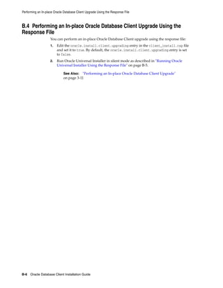 Performing an In-place Oracle Database Client Upgrade Using the Response File
B-6 Oracle Database Client Installation Guide
B.4 Performing an In-place Oracle Database Client Upgrade Using the
Response File
You can perform an in-place Oracle Database Client upgrade using the response file:
1. Edit the oracle.install.client.upgrading entry in the client_install.rsp file
and set it to true. By default, the oracle.install.client.upgrading entry is set
to false.
2. Run Oracle Universal Installer in silent mode as described in "Running Oracle
Universal Installer Using the Response File" on page B-5.
See Also: "Performing an In-place Oracle Database Client Upgrade"
on page 3-11
 