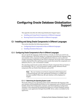 C
Configuring Oracle Database Globalization Support C-1
C Configuring Oracle Database Globalization
Support
This appendix describes the following Globalization Support topics:
■ Installing and Using Oracle Components in Different Languages
■ Running Oracle Universal Installer in Different Languages
C.1 Installing and Using Oracle Components in Different Languages
This section describes the following procedures:
■ Configuring Oracle Components to Run in Different Languages
■ Installing Translation Resources
C.1.1 Configuring Oracle Components to Run in Different Languages
You can specify the language and the territory, or locale, in which you want to use
Oracle components. The locale setting of a component determines the language of the
user interface of the component and the globalization behavior, such as date and
number formatting. Depending on the Oracle component, the locale of the component
is either inherited from the operating system session that started the component, or is
defined by the NLS_LANG environment variable.
The operating system locale usually influences Oracle components that are based on
Java technology. The NLS_LANG environment variable usually influences Oracle
components that use Oracle Client libraries such as OCI.
Note: The user interface of an Oracle component will be displayed in
a selected language only if the appropriate translation is available and
has been installed. Otherwise, the user interface will be displayed in
English.
C.1.1.1 Determining the Operating System Locale
The locale setting of your operating system session determines the language of the
user interface and the globalization behavior for components such as Oracle Universal
Installer, Oracle Net Configuration Assistant, and Oracle Database Configuration
Assistant. It also determines the globalization behavior of Oracle Database sessions
created by a user application through Oracle JDBC driver, unless overridden by the
application.
 