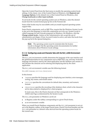 Installing and Using Oracle Components in Different Languages
C-2 Oracle Database Client Installation Guide
Open the Control Panel from the Start menu to modify the operating system locale
settings. In the classic view of the Control Panel on Windows, click Regional and
Language Options. In the default view of the Control Panel on Windows, click
Change keyboards or other input methods.
To set locale for the current operating system user on Windows, select the desired
locale from the Current format pop-up list on the Formats tab.
Some of the locales may be unavailable until you install required operating system
support files.
Some Oracle components, such as SQL*Plus, require that the Windows System Locale
is also set to the language in which the components are to be run. System Locale is
called Language for non-Unicode programs on Windows. On Windows, click the
Change system locale... button on the Administrative tab, accept the use of
administrative privileges, if User Account Control is active, and select the locale from
the pop-up list in the opened dialog box.
Note: The operating system must be restarted after the System
Locale is changed. See the operating system documentation for further
information about Windows locale settings.
C.1.1.2 Configuring Locale and Character Sets with the NLS_LANG Environment
Variable
The NLS_LANG environment variable determines the language of the user interface and
the globalization behavior for components such as SQL*Plus, exp, and imp. It sets the
language and territory used by the client application and the database user session. It
also declares the character set for entering and displaying data by the client
application.
The NLS_LANG environment variable uses the following format:
NLS_LANG=language_territory.characterset
In this format:
■ language specifies the language used for displaying user interface, error messages,
sorting, day names, and month names
■ territory specifies the conventions for default date, monetary and numeric
formats
■ characterset specifies the encoding of the database client, which is the character
set for data entered or displayed by a client program
In most cases, this is the Oracle character set that corresponds to the Windows
ANSI Code Page as determined by the System Locale.
The NLS_LANG parameter on Windows can be set
■ in Registry under the subkey corresponding to a given Oracle home,
■ as an environment variable.
When you install Oracle Database components and the NLS_LANG parameter is not yet
set in the Registry subkey of the target Oracle home, Oracle Universal Installer sets the
NLS_LANG parameter to a default value derived from the operating system locale for
the current user.
 