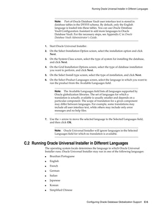 Note: Part of Oracle Database Vault user interface text is stored in
database tables in the DVSYS schema. By default, only the English
language is loaded into these tables. You can use Oracle Database
Vault Configuration Assistant to add more languages to Oracle
Database Vault. For the necessary steps, see Appendix C in Oracle
Database Vault Administrator's Guide.
Running Oracle Universal Installer in Different Languages
Configuring Oracle Database Globalization Support C-5
1. Start Oracle Universal Installer.
2. On the Select Installation Option screen, select the installation option and click
Next.
3. On the System Class screen, select the type of system for installing the database,
and click Next.
4. On the Grid Installation Options screen, select the type of database installation
you want to perform, and click Next.
5. On the Select Install type screen, select the type of installation, and click Next.
6. On the Select Product Languages screen, select the language in which you want to
run the product from the Available Languages field.
Note: The Available Languages field lists all languages supported by
Oracle globalization libraries. The set of languages for which a
translation is actually available is usually smaller and depends on a
particular component. The scope of translation for a given component
may differ between languages. For example, some translations may
include all user interface text, while others may include only error
messages and no help files.
7. Use the > arrow to move the selected language to the Selected Languages field,
and then click OK.
Note: Oracle Universal Installer will ignore languages in the Selected
Languages field for which no translation is available.
C.2 Running Oracle Universal Installer in Different Languages
The operating system locale determines the language in which Oracle Universal
Installer runs. Oracle Universal Installer may run in one of the following languages:
■ Brazilian Portuguese
■ English
■ French
■ German
■ Italian
■ Japanese
■ Korean
■ Simplified Chinese
 