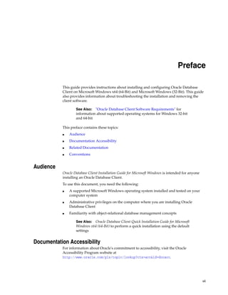 vii
Preface
This guide provides instructions about installing and configuring Oracle Database
Client on Microsoft Windows x64 (64-Bit) and Microsoft Windows (32-Bit). This guide
also provides information about troubleshooting the installation and removing the
client software.
See Also: "Oracle Database Client Software Requirements" for
information about supported operating systems for Windows 32-bit
and 64-bit
This preface contains these topics:
■ Audience
■ Documentation Accessibility
■ Related Documentation
■ Conventions
Audience
Oracle Database Client Installation Guide for Microsoft Windows is intended for anyone
installing an Oracle Database Client.
To use this document, you need the following:
■ A supported Microsoft Windows operating system installed and tested on your
computer system
■ Administrative privileges on the computer where you are installing Oracle
Database Client
■ Familiarity with object-relational database management concepts
See Also: Oracle Database Client Quick Installation Guide for Microsoft
Windows x64 (64-Bit) to perform a quick installation using the default
settings
Documentation Accessibility
For information about Oracle's commitment to accessibility, visit the Oracle
Accessibility Program website at
http://www.oracle.com/pls/topic/lookup?ctx=acc&id=docacc.
 