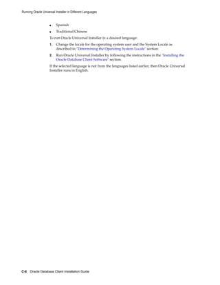 Running Oracle Universal Installer in Different Languages
C-6 Oracle Database Client Installation Guide
■ Spanish
■ Traditional Chinese
To run Oracle Universal Installer in a desired language:
1. Change the locale for the operating system user and the System Locale as
described in "Determining the Operating System Locale" section.
2. Run Oracle Universal Installer by following the instructions in the "Installing the
Oracle Database Client Software" section.
If the selected language is not from the languages listed earlier, then Oracle Universal
Installer runs in English.
 