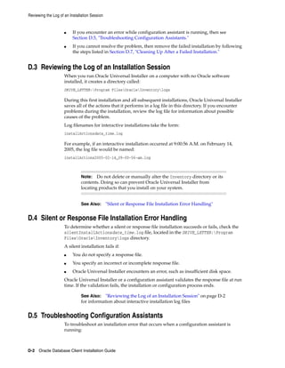 Reviewing the Log of an Installation Session
D-2 Oracle Database Client Installation Guide
■ If you encounter an error while configuration assistant is running, then see
Section D.5, "Troubleshooting Configuration Assistants."
■ If you cannot resolve the problem, then remove the failed installation by following
the steps listed in Section D.7, "Cleaning Up After a Failed Installation."
D.3 Reviewing the Log of an Installation Session
When you run Oracle Universal Installer on a computer with no Oracle software
installed, it creates a directory called:
DRIVE_LETTER:Program FilesOracleInventorylogs
During this first installation and all subsequent installations, Oracle Universal Installer
saves all of the actions that it performs in a log file in this directory. If you encounter
problems during the installation, review the log file for information about possible
causes of the problem.
Log filenames for interactive installations take the form:
installActionsdate_time.log
For example, if an interactive installation occurred at 9:00:56 A.M. on February 14,
2005, the log file would be named:
installActions2005-02-14_09-00-56-am.log
Note: Do not delete or manually alter the Inventory directory or its
contents. Doing so can prevent Oracle Universal Installer from
locating products that you install on your system.
See Also: "Silent or Response File Installation Error Handling"
D.4 Silent or Response File Installation Error Handling
To determine whether a silent or response file installation succeeds or fails, check the
silentInstallActionsdate_time.log file, located in the DRIVE_LETTER:Program
FilesOracleInventorylogs directory.
A silent installation fails if:
■ You do not specify a response file.
■ You specify an incorrect or incomplete response file.
■ Oracle Universal Installer encounters an error, such as insufficient disk space.
Oracle Universal Installer or a configuration assistant validates the response file at run
time. If the validation fails, the installation or configuration process ends.
See Also: "Reviewing the Log of an Installation Session" on page D-2
for information about interactive installation log files
D.5 Troubleshooting Configuration Assistants
To troubleshoot an installation error that occurs when a configuration assistant is
running:
 