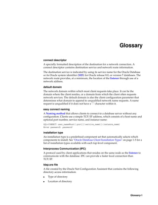 Glossary-1
Glossary
connect descriptor
A specially formatted description of the destination for a network connection. A
connect descriptor contains destination service and network route information.
The destination service is indicated by using its service name for the Oracle Database
or its Oracle system identifier (SID) for Oracle release 8.0, or version 7 databases. The
network route provides, at a minimum, the location of the listener through use of a
network address.
default domain
The network domain within which most client requests take place. It can be the
domain where the client resides, or a domain from which the client often requests
network services. The default domain is also the client configuration parameter that
determines what domain to append to unqualified network name requests. A name
request is unqualified if it does not have a "." character within it.
easy connect naming
A Naming method that allows clients to connect to a database server without any
configuration. Clients use a simple TCP/IP address, which consists of a host name and
optional port number, service name, and instance name:
SQL>CONNECT user_name@host[:port][/service_name][/instance_name]
Enter password: password
installation type
An installation type is a predefined component set that automatically selects which
components to install. See "Oracle Database Client Installation Types" on page 1-3 for a
list of installation types available with each top-level component.
Interprocess Communication (IPC)
A protocol used by client applications that resides on the same node as the listener to
communicate with the database. IPC can provide a faster local connection than
TCP/IP.
ldap.ora file
A file created by the Oracle Net Configuration Assistant that contains the following
directory access information:
■ Type of directory
■ Location of directory
 