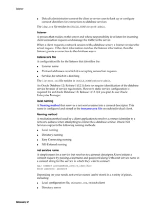 listener
Glossary-2
■ Default administrative context the client or server uses to look up or configure
connect identifiers for connections to database services
The ldap.ora file resides in ORACLE_HOMEnetworkadmin.
listener
A process that resides on the server and whose responsibility is to listen for incoming
client connection requests and manage the traffic to the server.
When a client requests a network session with a database server, a listener receives the
actual request. If the client information matches the listener information, then the
listener grants a connection to the database server.
listener.ora file
A configuration file for the listener that identifies the:
■ Listener name
■ Protocol addresses on which it is accepting connection requests
■ Services for which it is listening
The listener.ora file resides in ORACLE_HOMEnetworkadmin.
An Oracle Database 12c Release 1 (12.1) does not require identification of the database
service because of service registration. However, static service configuration is
required for an Oracle Database 12c Release 1 (12.1) if you plan to use Oracle
Enterprise Manager.
local naming
A Naming method that resolves a net service name into a connect descriptor. This
name is configured and stored in the tnsnames.ora file on each individual client.
Naming method
A resolution method used by a client application to resolve a connect identifier to a
network address when attempting to connect to a database service. Oracle Net
Services supports the following naming methods:
■ Local naming
■ Directory naming
■ Easy Connecting naming
■ NIS External naming
net service name
A simple name for a service that resolves to a connect descriptor. Users initiate a
connect request by passing a username and password along with a net service name in
a connect string for the service to which they want to connect:
SQL> CONNECT username@net_service_identifier
Enter password: password
Depending on your needs, net service names can be stored in a variety of places,
including:
■ Local configuration file, tnsnames.ora, on each client
■ Directory server
 