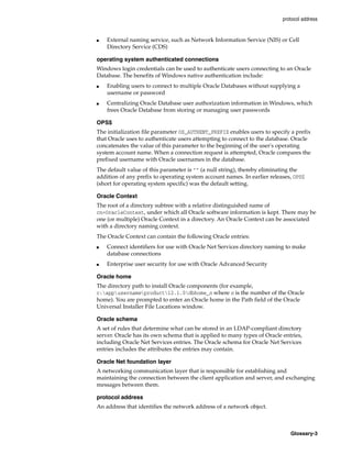 protocol address
Glossary-3
■ External naming service, such as Network Information Service (NIS) or Cell
Directory Service (CDS)
operating system authenticated connections
Windows login credentials can be used to authenticate users connecting to an Oracle
Database. The benefits of Windows native authentication include:
■ Enabling users to connect to multiple Oracle Databases without supplying a
username or password
■ Centralizing Oracle Database user authorization information in Windows, which
frees Oracle Database from storing or managing user passwords
OPS$
The initialization file parameter OS_AUTHENT_PREFIX enables users to specify a prefix
that Oracle uses to authenticate users attempting to connect to the database. Oracle
concatenates the value of this parameter to the beginning of the user's operating
system account name. When a connection request is attempted, Oracle compares the
prefixed username with Oracle usernames in the database.
The default value of this parameter is "" (a null string), thereby eliminating the
addition of any prefix to operating system account names. In earlier releases, OPS$
(short for operating system specific) was the default setting.
Oracle Context
The root of a directory subtree with a relative distinguished name of
cn=OracleContext, under which all Oracle software information is kept. There may be
one (or multiple) Oracle Context in a directory. An Oracle Context can be associated
with a directory naming context.
The Oracle Context can contain the following Oracle entries:
■ Connect identifiers for use with Oracle Net Services directory naming to make
database connections
■ Enterprise user security for use with Oracle Advanced Security
Oracle home
The directory path to install Oracle components (for example,
c:appusernameproduct12.1.0dbhome_n where n is the number of the Oracle
home). You are prompted to enter an Oracle home in the Path field of the Oracle
Universal Installer File Locations window.
Oracle schema
A set of rules that determine what can be stored in an LDAP-compliant directory
server. Oracle has its own schema that is applied to many types of Oracle entries,
including Oracle Net Services entries. The Oracle schema for Oracle Net Services
entries includes the attributes the entries may contain.
Oracle Net foundation layer
A networking communication layer that is responsible for establishing and
maintaining the connection between the client application and server, and exchanging
messages between them.
protocol address
An address that identifies the network address of a network object.
 