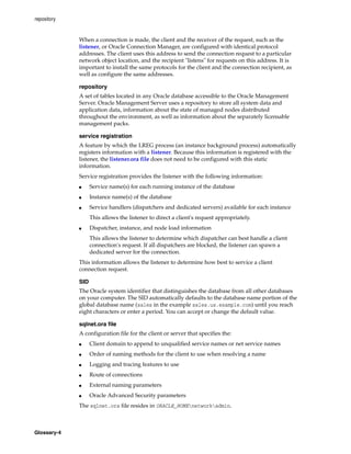 repository
Glossary-4
When a connection is made, the client and the receiver of the request, such as the
listener, or Oracle Connection Manager, are configured with identical protocol
addresses. The client uses this address to send the connection request to a particular
network object location, and the recipient "listens" for requests on this address. It is
important to install the same protocols for the client and the connection recipient, as
well as configure the same addresses.
repository
A set of tables located in any Oracle database accessible to the Oracle Management
Server. Oracle Management Server uses a repository to store all system data and
application data, information about the state of managed nodes distributed
throughout the environment, as well as information about the separately licensable
management packs.
service registration
A feature by which the LREG process (an instance background process) automatically
registers information with a listener. Because this information is registered with the
listener, the listener.ora file does not need to be configured with this static
information.
Service registration provides the listener with the following information:
■ Service name(s) for each running instance of the database
■ Instance name(s) of the database
■ Service handlers (dispatchers and dedicated servers) available for each instance
This allows the listener to direct a client's request appropriately.
■ Dispatcher, instance, and node load information
This allows the listener to determine which dispatcher can best handle a client
connection's request. If all dispatchers are blocked, the listener can spawn a
dedicated server for the connection.
This information allows the listener to determine how best to service a client
connection request.
SID
The Oracle system identifier that distinguishes the database from all other databases
on your computer. The SID automatically defaults to the database name portion of the
global database name (sales in the example sales.us.example.com) until you reach
eight characters or enter a period. You can accept or change the default value.
sqlnet.ora file
A configuration file for the client or server that specifies the:
■ Client domain to append to unqualified service names or net service names
■ Order of naming methods for the client to use when resolving a name
■ Logging and tracing features to use
■ Route of connections
■ External naming parameters
■ Oracle Advanced Security parameters
The sqlnet.ora file resides in ORACLE_HOMEnetworkadmin.
 