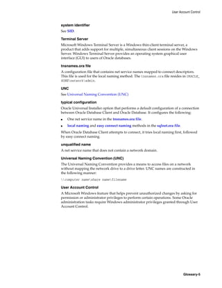 User Account Control
Glossary-5
system identifier
See SID.
Terminal Server
Microsoft Windows Terminal Server is a Windows thin-client terminal server, a
product that adds support for multiple, simultaneous client sessions on the Windows
Server. Windows Terminal Server provides an operating system graphical user
interface (GUI) to users of Oracle databases.
tnsnames.ora file
A configuration file that contains net service names mapped to connect descriptors.
This file is used for the local naming method. The tnsnames.ora file resides in ORACLE_
HOMEnetworkadmin.
UNC
See Universal Naming Convention (UNC)
typical configuration
Oracle Universal Installer option that performs a default configuration of a connection
between Oracle Database Client and Oracle Database. It configures the following:
■ One net service name in the tnsnames.ora file.
■ local naming and easy connect naming methods in the sqlnet.ora file.
When Oracle Database Client attempts to connect, it tries local naming first, followed
by easy connect naming.
unqualified name
A net service name that does not contain a network domain.
Universal Naming Convention (UNC)
The Universal Naming Convention provides a means to access files on a network
without mapping the network drive to a drive letter. UNC names are constructed in
the following manner:
computer nameshare namefilename
User Account Control
A Microsoft Windows feature that helps prevent unauthorized changes by asking for
permission or administrator privileges to perform certain operations. Some Oracle
administration tasks require Windows administrator privileges granted through User
Account Control.
 