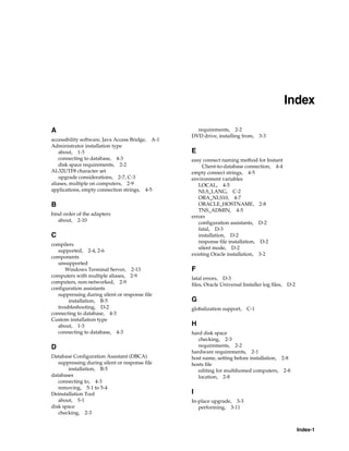 Index-1
Index
A
accessibility software, Java Access Bridge, A-1
Administrator installation type
about, 1-3
connecting to database, 4-3
disk space requirements, 2-2
AL32UTF8 character set
upgrade considerations, 2-7, C-3
aliases, multiple on computers, 2-9
applications, empty connection strings, 4-5
B
bind order of the adapters
about, 2-10
C
compilers
supported, 2-4, 2-6
components
unsupported
Windows Terminal Server, 2-13
computers with multiple aliases, 2-9
computers, non-networked, 2-9
configuration assistants
suppressing during silent or response file
installation, B-5
troubleshooting, D-2
connecting to database, 4-3
Custom installation type
about, 1-3
connecting to database, 4-3
D
Database Configuration Assistant (DBCA)
suppressing during silent or response file
installation, B-5
databases
connecting to, 4-3
removing, 5-1 to 5-4
Deinstallation Tool
about, 5-1
disk space
checking, 2-3
requirements, 2-2
DVD drive, installing from, 3-3
E
easy connect naming method for Instant
Client-to-database connection, 4-4
empty connect strings, 4-5
environment variables
LOCAL, 4-5
NLS_LANG, C-2
ORA_NLS10, 4-7
ORACLE_HOSTNAME, 2-8
TNS_ADMIN, 4-5
errors
configuration assistants, D-2
fatal, D-3
installation, D-2
response file installation, D-2
silent mode, D-2
existing Oracle installation, 3-2
F
fatal errors, D-3
files, Oracle Universal Installer log files, D-2
G
globalization support, C-1
H
hard disk space
checking, 2-3
requirements, 2-2
hardware requirements, 2-1
host name, setting before installation, 2-8
hosts file
editing for multihomed computers, 2-8
location, 2-8
I
In-place upgrade, 3-3
performing, 3-11
 