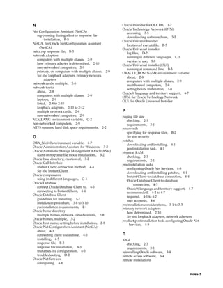 Index-3
N
Net Configuration Assistant (NetCA)
suppressing during silent or response file
installation, B-5
NetCA. See Oracle Net Configuration Assistant
(NetCA)
netca.rsp response file, B-3
network adapters
computers with multiple aliases, 2-9
how primary adapter is determined, 2-10
non-networked computers, 2-9
primary, on computers with multiple aliases, 2-9
See also loopback adapters, primary network
adapters
network cards, multiple, 2-8
network topics
about, 2-8
computers with multiple aliases, 2-9
laptops, 2-9
listed, 2-8 to 2-10
loopback adapters, 2-10 to 2-12
multiple network cards, 2-8
non-networked computers, 2-9
NLS_LANG environment variable, C-2
non-networked computers, 2-9
NTFS systems, hard disk space requirements, 2-2
O
ORA_NLS10 environment variable, 4-7
Oracle Administration Assistant for Windows, 3-2
Oracle Automatic Storage Management (Oracle ASM)
silent or response file mode installations, B-2
Oracle base directory, creation of, 3-2
Oracle Call Interface
Instant Client connection method, 4-4
See also Instant Client
Oracle components
using in different languages, C-4
Oracle Database
connect Oracle Database Client to, 4-3
connecting to Instant Client, 4-4
Oracle Database Client
guidelines for installing, 3-7
installation procedure, 3-8 to 3-10
preinstallation requirements, 2-1
Oracle home directory
multiple homes, network considerations, 2-8
Oracle homes, multiple, 3-2
Oracle host name, setting before installation, 2-8
Oracle Net Configuration Assistant (NetCA)
about, 4-3
connecting client to database, 4-3
installing, 4-5
response file, B-3
response file installation, B-3
tnsnames.ora configuration, 4-3
troubleshooting, D-2
Oracle Net Services
configuring, 4-8
Oracle Provider for OLE DB, 3-2
Oracle Technology Network (OTN)
accessing, 3-5
downloading software from, 3-5
Oracle Univeral Installer
location of executable, B-5
Oracle Universal Installer
log files, D-2
running in different languages, C-5
version to use, 3-8
Oracle Universal Installer (OUI)
running at command line, B-5
ORACLE_HOSTNAME environment variable
about, 2-8
computers with multiple aliases, 2-9
multihomed computers, 2-8
setting before installation, 2-8
Oracle9i language and territory support, 4-7
OTN. See Oracle Technology Network
OUI. See Oracle Universal Installer
P
paging file size
checking, 2-3
requirements, 2-1
passwords
specifying for response files, B-2
See also security
patches
downloading and installing, 4-1
postinstallation task, 4-1
physical RAM
checking, 2-3
requirements, 2-1
postinstallation tasks
configuring Oracle Net Services, 4-8
downloading and installing patches, 4-1
Instant Client-to-database connection, 4-4
Oracle Database Client-to-database
connection, 4-3
Oracle9i language and territory support, 4-7
recommended, 4-2 to 4-7
required, 4-1 to 4-2
user accounts, 4-6
preinstallation considerations, 3-1 to 3-3
primary network adapters
how determined, 2-10
See also loopback adapters, network adapters
product postinstallation task, configuring Oracle Net
Services, 4-8
R
RAM
checking, 2-3
requirements, 2-1
reinstalling Oracle software, 3-8
remote access software, 3-4
remote installations
 