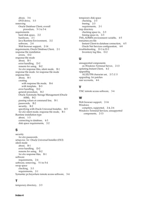 Index-4
about, 3-4
DVD drive, 3-3
removing
Oracle Database Client, overall
procedure, 5-1 to 5-4
requirements
hard disk space, 2-2
hardware, 2-1
Java Runtime Environment, 2-2
software, 2-4
Web browser support, 2-14
requirements, Oracle Database Client, 2-1
response file installation
errors, D-2
response file mode
about, B-1
error handling, D-2
reasons for using, B-2
See also response files, silent mode, B-1
response file mode. See response file mode
response files
about, B-1
creating
with response file mode, B-4
with template, B-3
error handling, D-2
general procedure, B-2
Oracle Automatic Storage Management (Oracle
ASM), B-2
passing values at command line, B-1
passwords, B-2
security, B-2
specifying with Oracle Universal Installer, B-5
See also silent mode, response file mode, B-1
Runtime installation type
about, 1-3
connecting to database, 4-3
disk space requirements, 2-2
S
security
See also passwords
setup.exe. See Oracle Universal Installer (OUI)
silent mode
about, B-1
error handling, D-2
reasons for using, B-2
See also response files, B-1
software
requirements, 2-4
software, removing, 5-1 to 5-4
swap space
checking, 2-3
requirements, 2-1
Symantec pcAnywhere remote access software, 3-4
T
temporary directory, 2-3
temporary disk space
checking, 2-3
freeing, 2-3
requirements, 2-1
tmp directory
checking space in, 2-3
freeing space in, 2-3
TNS_ADMIN environment variable, 4-5
tnsnames.ora file
Instant Client-to-database connection, 4-5
Oracle Net Services configuration, 4-8
troubleshooting, D-1 to D-3
Inventory log files, D-2
U
unsupported components
on Windows Terminal Server, 2-13
updating Instant Client, 4-2
upgrading
AL32UTF8 character set, 2-7, C-3
upgrading. See patches
user accounts, 4-6
V
VNC remote access software, 3-4
W
Web browser support, 2-14
Windows
compilers, supported, 2-4, 2-6
Windows Terminal Services, unsupported
components, 2-13
 