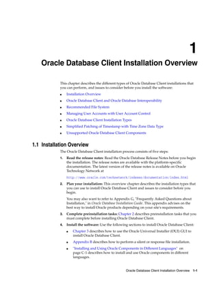 1
Oracle Database Client Installation Overview 1-1
1 Oracle Database Client Installation Overview
This chapter describes the different types of Oracle Database Client installations that
you can perform, and issues to consider before you install the software:
■ Installation Overview
■ Oracle Database Client and Oracle Database Interoperability
■ Recommended File System
■ Managing User Accounts with User Account Control
■ Oracle Database Client Installation Types
■ Simplified Patching of Timestamp with Time Zone Data Type
■ Unsupported Oracle Database Client Components
1.1 Installation Overview
The Oracle Database Client installation process consists of five steps:
1. Read the release notes: Read the Oracle Database Release Notes before you begin
the installation. The release notes are available with the platform-specific
documentation. The latest version of the release notes is available on Oracle
Technology Network at
http://www.oracle.com/technetwork/indexes/documentation/index.html
2. Plan your installation: This overview chapter describes the installation types that
you can use to install Oracle Database Client and issues to consider before you
begin.
You may also want to refer to Appendix G, "Frequently Asked Questions about
Installation," in Oracle Database Installation Guide. This appendix advises on the
best way to install Oracle products depending on your site's requirements.
3. Complete preinstallation tasks: Chapter 2 describes preinstallation tasks that you
must complete before installing Oracle Database Client.
4. Install the software: Use the following sections to install Oracle Database Client:
■ Chapter 3 describes how to use the Oracle Universal Installer (OUI) GUI to
install Oracle Database Client.
■ Appendix B describes how to perform a silent or response file installation.
■ "Installing and Using Oracle Components in Different Languages" on
page C-1 describes how to install and use Oracle components in different
languages.
 