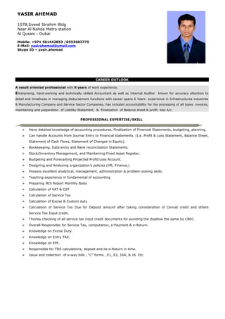 YASIR AHEMAD
107B,Syeed Ibrahim Bldg
Near Al Nahda Metro station
Al Qusais - Dubai
Mobile: +971 501442853 /0553603775
E-Mail: yasirahemad@ymail.com
Skype ID – yasir.ahemad
CAREER OUTLOOK
A result oriented professional with 6 years of work experience.
Enterprising, hard-working and technically skilled Accountant as well as Internal Auditor known for accuracy attention to
detail and timeliness in managing disbursement functions with career spans 6 Years experience in Infrastructures industries
& Manufacturing Company and Service Sector Companies, has included accountability for the processing of all types invoices,
maintaining and preparation of Liability Statement, & Finalization of Balance sheet & profit loss A/c
PROFESSIONAL EXPERTISE/SKILL
 Have detailed knowledge of accounting procedures, Finalization of Financial Statements, budgeting, planning.
 Can handle Accounts from Journal Entry to Financial statements. (I.e. Profit & Loss Statement, Balance Sheet,
Statement of Cash Flows, Statement of Changes in Equity).
 Bookkeeping, Data entry and Bank reconciliation Statements.
 Stock/Inventory Management, and Maintaining Fixed Asset Register.
 Budgeting and Forecasting Projected Profit/Loss Account.
 Designing and Analyzing organization’s policies (HR, Finance,)
 Possess excellent analytical, management, administration & problem solving skills.
 Teaching experience in fundamental of accounting
 Preparing MIS Report Monthly Basis
 Calculation of VAT & CST
 Calculation of Service Tax
 Calculation of Excise & Custom duty
 Calculation of Service Tax Due for Deposit amount after taking consideration of Cenvat credit and others
Service Tax Input credit.
 Thorley checking of all service tax input credit documents for avoiding the disallow the same by CBEC.
 Overall Responsible for Service Tax, computation, e-Payment & e-Return.
 Knowledge on Excise Duty.
 Knowledge on Entry TAX.
 Knowledge on EPF.
 Responsible for TDS calculations, deposit and its e-Return in time.
 Issue and collection of e-way bills , “C” forms , E1, E2, 16A, & 16 Etc.
 
