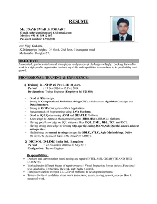 RESUME
Mr. UDAYKUMAR .S. POOJARI.
E-mail :udaykumar.pujari143@gmail.com
Mobile: +91-8105812167
Passport number: L9769081
c/o: Vijay Kulkarni.
3226 janapriya heights, 3rd block, 2nd floor, Hesaragatta road
Mallasandra Banglore57.
OBJECTIVE:
Amotivated, goal oriented natural team player ready to accept challenges willingly. Looking forward to
work in a high profile organization and use my skills and capabilities to contribute to its profitability and
growth.
PROFESSIONAL TRAINING & EXPERIENCE:
1) Training in INFOSYS Pvt. LTD Mysore.
Period : 15 Sept 2014 to 15 Dec 2014
Designation: Trainee Engineer (Employee Id: 521858)
 Good at OS concepts.
 Strong in Computational Problem solving (CPS),which covers Algorithm Concepts and
Data Structure.
 Strong in OOPs Concepts and their Applications.
 Fundamentals of Programming using JAVAPlatform.
 Good in SQL Queries using ANSI and ORACLE Platform.
 Knowledge in Database Management System (RDBMS) in ORACLE platform.
 Having good knowledge on SQL statement likes DQL, DML, DDL, TCL and DCL.
 Having strong knowledge in writing SQLqueries using JOINS, Sub-Queries and co-related
sub-queries.
 Had training on manual testing concepts like SDLC, STLC,Agile Methodology, Defect
lifecycle,Testcase, all types oftesting (WBT,BBT).
2) DIGISOL (D-LINK) India ltd., Bangalore
Period : 22 November 2010 to 30 May 2011
Designation: Trainee Engineer
Responsibilities:
 Desktop and server mother board testing and repair (INTEL,MSI, GIGABYTE AND THIN
CLIENTS).
 Worked under different Stages of repair process: - Visual Inspection, Power on test, Functional
test, Analyzing, Debugging, Rework, and Quality Control.
 Hard ware section: to repair L1, L2 level problems in desktop motherboard.
 To train for fresh candidates about work instructions, repair, testing, rework, process flow &
nature of work.
 