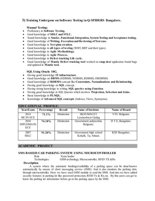 3) Training Undergone on Software Testing in Q-SPIDERS Bangalore.
Manual Testing:
 Proficiency in Software Testing.
 Good knowledge of SDLC and STLC.
 Sound knowledge in Smoke, Functional, Integration, System Testing andAcceptance testing.
 Good knowledge of Writing, Execution and Reviewing ofTest case.
 Good knowledge in Test plan creation.
 Good knowledge in all types of testing (WBT, BBT and their types).
 Good knowledge in Agile Methodology.
 Good knowledge in Agile Process.
 Good knowledge in Defect tracking Life cycle.
 Good knowledge of Mantis Defect tracking tool worked on snap deal application found bugs
and updated in Mantis tool.
SQL Using Oracle 10G.
 Having good knowledge IT infrastructure.
 Good knowledge on DBMS (HDBMS, NDBMS, RDBMS, ORDBMS)
 Good knowledge of RDBMS concept like Constraints, Normalizations and Relationship.
 Having good knowledge on SQL concept.
 Having strong knowledge in writing SQL queries using Function.
 Having good knowledge in SQL Queries which involves Projection, Selection and Joins.
 Basic knowledge in PL/SQL.
 Knowledge of Advanced SQL concepts (Indexes, Views, Synonyms).
EDUCATIONAL PROFILE:
Year/Exam Percentage Result Name of Institute Name of Board
2014
BE IN ECE
71.1% Distinction SKSVMACET
Laxmeshwar Gadag
VTU Belgaum.
2010
DIPLOMAIN
ECE
74.18% Distinction Government polytechnic
Belgaum.
D T E, Bangalore.
2007
SSLC
91.20% Distinction Government high school
Kohalli, Tq: Athani.
KSE Bangalore.
ACADEMIC PROJECT
SMS BASEED CAR PARKING SYSTEM USING MICROCONTROLLER
Role : Team leader
Technologies: GSM technology, Microcontroller, RFID TX &Rx
Description
A system where the automatic booking/availability of a parking space can be done/known
automatically by means of short messaging service (SMS). And it also monitors the parking slots
through microcontroller. Here we have used GSM module to send the SMS. And also we have added
security features in parking lot like password protection, RFID Tx & Rx etc. By this users can get to
know the parking lot information before go to the parking space by the SMS.
 