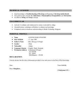 TECHNICAL SUMMERY
 Good knowledge in Troubleshooting of Desktop and Repairing of desktop motherboard.
 Very good in oops concepts like Inheritance, Polymorphism, Encapsulation and Abstraction.
 Excellent in String and Arrays concept.
CO-CURRICULAR
 Actively Co-ordinate and volunteered in various events held in college.
 Attended various workshops on Robotics to enhance my knowledge.
 Completed course on hardware and networking in Media Technology Belgaum.
PERSONAL PROFILE:
 Name :UDAYKUMAR S POOJARI
 Date OfBirth : 1st
June 1990
 Father’s Name :Shri. Shivayya G Poojari
 Gender : Male
 Nationality : Indian
 Languages Known : English, Hindi, Kannada
 PermanentAddress :Udaykumar S Poojari
A/p: Kohalli
Tq: Athani
Dist:Belgaum – 591248
DECLARATION:
I hereby declare that the above Information provided is true and correct to the Best of My Knowledge.
Date: Yours faithfully
Place: Bangalore.
( Udaykumar S P. )
 