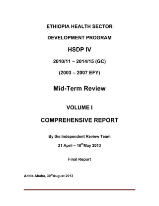    
ETHIOPIA HEALTH SECTOR
DEVELOPMENT PROGRAM
HSDP IV
2010/11 – 2014/15 (GC)
(2003 – 2007 EFY)
Mid-Term Review
VOLUME I
COMPREHENSIVE REPORT
By the Independent Review Team
21 April – 18th
May 2013
Final Report
Addis Ababa, 30th
August 2013
 