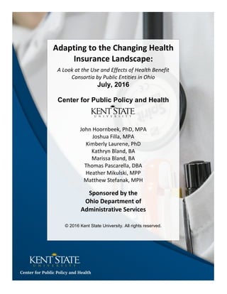 Adapting to the Changing Health
Insurance Landscape:
A Look at the Use and Effects of Health Benefit
Consortia by Public Entities in Ohio
July, 2016
Center for Public Policy and Health
John Hoornbeek, PhD, MPA
Joshua Filla, MPA
Kimberly Laurene, PhD
Kathryn Bland, BA
Marissa Bland, BA
Thomas Pascarella, DBA
Heather Mikulski, MPP
Matthew Stefanak, MPH
Sponsored by the
Ohio Department of
Administrative Services
© 2016 Kent State University. All rights reserved.
 