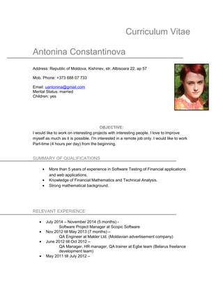 Curriculum Vitae
Antonina Constantinova
Address: Republic of Moldova, Kishinev, str. Albisoara 22, ap 57
Mob. Phone: +373 688 07 733
Email: uantonina@gmail.com
Merital Status: married
Children: yes
OBJECTIVE:
I would like to work on interesting projects with interesting people. I love to improve
myself as much as it is possible. I'm interested in a remote job only. I would like to work
Part-time (4 hours per day) from the beginning.
SUMMARY OF QUALIFICATIONS
• More than 5 years of experience in Software Testing of Financial applications
and web applications.
• Knowledge of Financial Mathematics and Technical Analysis.
• Strong mathematical background.
RELEVANT EXPERIENCE
• July 2014 – November 2014 (5 months) -
Software Project Manager at Scopic Software
• Nov 2012 till May 2013 (7 months) –
QA Engineer at Makler Ltd. (Moldavian advertisement company)
• June 2012 till Oct 2012 –
QA Manager, HR manager, QA trainer at Egbe team (Belarus freelance
development team)
• May 2011 till July 2012 –
 