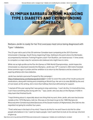 1/6/2016 Olympian Barbara Jardin, managing Type 1 diabetes and crowdfunding her comeback – Swimming Canada
https://www.swimming.ca/en/news/2015/07/03/olympian­barbara­jardin­managing­type­1­diabetes­and­crowdfunding­her­comeback/ 1/3
arara Jardin i read for her firt overea meet ince eing diagnoed with
Tpe 1 diaete.
The 23-ear-old i part of the 20-wimmer Canadian team competing at the 2015 ummer
Univeriade in Gwangju, outh Korea, eginning Frida. Getting to the point where the Montealer,
accompanied  Intenive Training Program coach Tom Ruhton, can travel acro 11 time zone
to compete i a major tep for omeone who elieved he might have to retire.
While not a high-profile a the Pan Am Game or FINA World Championhip, Jardin hope the
Univeriade i a tep ack toward the Olmpic. Jardin wa 10  in women’ 200-metre freetle
three ummer ago in London and her amition i to return to the Olmpic and e a eacon for
apiring athlete who have diaete.
Jardin ha tarted a peronal Pumped For Rio campaign (
http://makeachamp.com/ararajardin/21956) in order to cover the cot of her inulin pump and
medication, along with training and competing at World Cup. Her aim i to raie $8,000  the end
of next week; at thi writing, he’ more than halfwa there ut till looking for upport.
“I tarted off thi ear aing that I wa going to top wimming – ‘I can’t do thi, I’m tired all the time,
I can’t have omething ele wrong with me,’ ” a Jardin, who wa alo on the Olmpic 4×200-m
rela team that finihed fourth.
“I kept thinking aout it, epeciall aout one thing that m aunt, Anne Jardin, who won two ronze
medal at the 1976 Olmpic, told me. he wa on the team to go to the 1980 Olmpic [in
Mocow] when Canada ocotted [ecaue of the oviet invaion of Afghanitan]. he told me he
regretted not going for another four ear.
“That’ what wa in the ack of m mind: ‘I have to do thi for me and I have to do thi for other
people who elieve in me.’ I want to inpire people. I don’t want them to look at me and a ‘he kind
of gave up.
Feature – Jul 3, 2015
OLYMPIAN BARBARA JARDIN, MANAGING
TYPE 1 DIABETES AND CROWDFUNDING
HER COMEBACK
th
 