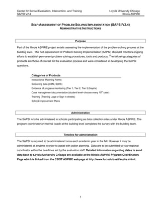 Center for School Evaluation, Intervention, and Training Loyola University Chicago
SAPSI V2.4 Illinois ASPIRE
1
SELF-ASSESSMENT OF PROBLEM SOLVING IMPLEMENTATION (SAPSI V2.4)
ADMINISTRATIVE INSTRUCTIONS
Purpose
Part of the Illinois ASPIRE project entails assessing the implementation of the problem solving process at the
building level. The Self-Assessment of Problem Solving Implementation (SAPSI) checklist monitors ongoing
efforts to establish permanent problem solving procedures, tools and products. The following categories of
products are those of interest for the evaluation process and were considered in developing the SAPSI
questions.
Categories of Products
Instructional Planning Forms
Screening data (CBM, SWIS)
Evidence of progress monitoring (Tier 1, Tier 2, Tier 3,Graphs)
Case management documentation (student level--choose every 10th
case)
Training (Training Logs or Sign in sheets)
School Improvement Plans
Administration
The SAPSI is to be administered in schools participating as data collection sites under Illinois ASPIRE. The
program coordinator or internal coach at the building level completes the survey with the building team.
Timeline for administration
The SAPSI is required to be administered once each academic year in the fall. However it may be
administered at anytime in order to assist with action planning. Data are to be submitted to your regional
coordinator within the deadlines set by the evaluation staff. Detailed information regarding dates to send
data back to Loyola University Chicago are available at the Illinois ASPIRE Program Coordinators
Page which is linked from the CSEIT ASPIRE webpage at http://www.luc.edu/cseit/aspire.shtml.
 