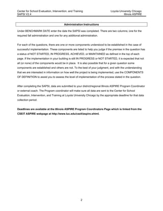 Center for School Evaluation, Intervention, and Training Loyola University Chicago
SAPSI V2.4 Illinois ASPIRE
2
Administration Instructions
Under BENCHMARK DATE enter the date the SAPSI was completed. There are two columns; one for the
required fall administration and one for any additional administration.
For each of the questions, there are one or more components understood to be established in the case of
successful implementation. These components are listed to help you judge if the premise in the question has
a status of NOT STARTED, IN PROGRESS, ACHIEVED, or MAINTAINED as defined in the top of each
page. If the implementation in your building is still IN PROGRESS or NOT STARTED, it is expected that not
all (or none) of the components would be in place. It is also possible that for a given question some
components are established and others are not. To the best of your judgment, and with the understanding
that we are interested in information on how well the project is being implemented, use the COMPONENTS
OF DEFINITION to assist you to assess the level of implementation of the process stated in the question.
After completing the SAPSI, data are submitted to your district/regional Illinois ASPIRE Program Coordinator
or external coach. The Program coordinator will make sure all data are sent to the Center for School
Evaluation, Intervention, and Training at Loyola University Chicago by the appropriate deadline for that data
collection period.
Deadlines are available at the Illinois ASPIRE Program Coordinators Page which is linked from the
CSEIT ASPIRE webpage at http://www.luc.edu/cseit/aspire.shtml.
 