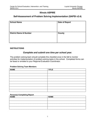 Center for School Evaluation, Intervention, and Training Loyola University Chicago
SAPSI V2.4 Illinois ASPIRE
1
Illinois ASPIRE
Self-Assessment of Problem Solving Implementation (SAPSI v2.4)
School Name Date of Report
District Name & Number County
INSTRUCTIONS
Complete and submit one time per school year.
The problem solving team should complete this checklist once in the fall to monitor
activities for implementation of problem-solving tasks in the school. Completed forms can
be faxed or emailed to your Regional Evaluation Coordinator.
Problem Solving Team Members
NAME TITLE
Person(s) Completing Report
NAME NAME
 