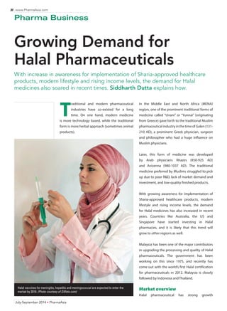 30 www.PharmaAsia.com 
Pharma Business 
Growing Demand for 
Halal Pharmaceuticals 
With increase in awareness for implementation of Sharia-approved healthcare 
products, modern lifestyle and rising income levels, the demand for Halal 
medicines also soared in recent times. Siddharth Dutta explains how. 
July-September 2014 • PharmaAsia 
In the Middle East and North Africa (MENA) 
region, one of the prominent traditional forms of 
medicine called “Unani” or “Yunnai” (originating 
from Greece) gave birth to the traditional Muslim 
pharmaceutical industry in the time of Galen (131- 
210 AD), a prominent Greek physician, surgeon 
and philosopher who had a huge influence on 
Muslim physicians. 
Later, this form of medicine was developed 
by Arab physicians Rhazes (850-925 AD) 
and Avicenna (980-1037 AD). The traditional 
medicine preferred by Muslims struggled to pick 
up due to poor R&D, lack of market demand and 
investment, and low-quality finished products. 
With growing awareness for implementation of 
Sharia-approved healthcare products, modern 
lifestyle and rising income levels, the demand 
for Halal medicines has also increased in recent 
years. Countries like Australia, the US and 
Singapore have started investing in Halal 
pharmacies, and it is likely that this trend will 
grow to other regions as well. 
Malaysia has been one of the major contributors 
in upgrading the processing and quality of Halal 
pharmaceuticals. The government has been 
working on this since 1975, and recently has 
come out with the world’s first Halal certification 
for pharmaceuticals in 2012. Malaysia is closely 
followed by Indonesia and Thailand. 
Market overview 
Halal pharmaceutical has strong growth 
Traditional and modern pharmaceutical 
industries have co-existed for a long 
time. On one hand, modern medicine 
is more technology based, while the traditional 
form is more herbal approach (sometimes animal 
products). 
Halal vaccines for meningitis, hepatitis and meningococcal are expected to enter the 
market by 2019. (Photo courtesy of DXfoto.com) 
 