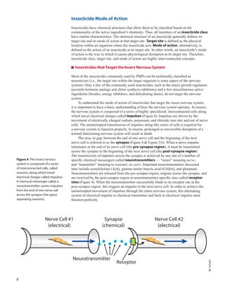8
Insecticide Mode of Action
Insecticides have chemical structures that allow them to be classified based on the
commonality of the active ingredient’s chemistry. Thus, all members of an insecticide class
have similar characteristics. The chemical structure of an insecticide generally defines its
target site and its mode of action at that target site. Target site is defined as the physical
location within an organism where the insecticide acts. Mode of action, alternatively, is
defined as the action of an insecticide at its target site. In other words, an insecticide’s mode
of action is the way in which it causes physiological disruption at its target site. Therefore,
insecticide class, target site, and mode of action are highly inter-connected concepts.
Insecticides that Target the Insect Nervous System
Most of the insecticides commonly used by PMPs can be technically classified as
neurotoxins (i.e., the target site within the target organism is some aspect of the nervous
system). Only a few of the commonly used insecticides, such as the insect growth regulators
(juvenile hormone analogs and chitin synthesis inhibitors) and a few miscellaneous active
ingredients (borates, energy inhibitors, and dehydrating dusts), do not target the nervous
system.
To understand the mode of action of insecticides that target the insect nervous system,
it is important to have a basic understanding of how the nervous system operates. In insects,
the nervous system is composed of a series of highly specialized, interconnected cells along
which travel electrical charges called impulses (Figure 4). Impulses are driven by the
movement of electrically charged sodium, potassium, and chloride ions into and out of nerve
cells. The uninterrupted transmission of impulses along this series of cells is required for
a nervous system to function properly. In insects, prolonged or irreversible disruption of a
normal-functioning nervous system will result in death.
The area, or gap, between the end of one nerve cell and the beginning of the next
nerve cell is referred to as the synapse (Figure 4 & Figure 5A). When a nerve impulse
terminates at the end of its nerve cell (the pre-synapse region), it must be transmitted
across the synapse to the beginning of the next nerve cell (the post-synapse region).
The transmission of impulses across the synapse is achieved by any one of a number of
specific chemical messengers called neurotransmitters — “neuro” meaning nerve,
and “transmitter” meaning to transmit, or carry. Important neurotransmitters discussed
later include acetylcholine (Ach), gamma amino butyric acid (GABA), and glutamate.
Neurotransmitters are released from the pre-synapse region, migrate across the synapse, and
are received by the post-synapse region at neurotransmitter-specific sites called receptor
sites (Figure 4). When the neurotransmitter successfully binds to its receptor site at the
post-synapse region, this triggers an impulse in the next nerve cell. In order to achieve the
uninterrupted movement of impulses through the entire nervous system, this alternating
system of electrical impulse to chemical transmitter and back to electrical impulse must
function perfectly.
Nerve Cell #1
(electrical)
Nerve Cell #2
(electrical)
Synapse
(chemical)
Neurotransmitter
Receptor
Figure 4. The insect nervous
system is composed of a series
of interconnected cells, called
neurons, along which travel
electrical charges called impulses.
A chemical messenger called a
neurotransmitter carries impulses
from the end of one nerve cell
across the synapse (the space
separating neurons).
M.Scharf
 