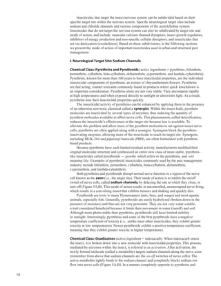 10
Insecticides that target the insect nervous system can be subdivided based on their
specific target site within the nervous system. Specific neurological target sites include
sodium and chloride channels and various components of the acetylcholine system.
Insecticides that do not target the nervous system can also be subdivided by target site and
mode of action, and include: muscular calcium channel disruptors, insect growth regulators,
inhibitors of energy production and non-specific cellular disruptors, and insecticides that
act via desiccation (exoskeleton). Based on these subdivisions, in the following sections
we present the mode of action of important insecticides used in urban and structural pest
management.
I. Neurological Target Site: Sodium Channels
Chemical Class: Pyrethrins and Pyrethroids (active ingredients = pyrethrins, bifenthrin,
permethrin, cyfluthrin, beta-cyfluthrin, deltamethrin, cypermethrin, and lambda-cyhalothrin).
Pyrethrins, known for more than 100 years to have insecticidal properties, are the individual
insecticidal components of pyrethrum, an extract of chrysanthemum flowers. Pyrethrins
are fast acting, contact toxicants commonly found in products where quick knockdown is
an important consideration. Pyrethrins alone are not very stable. They decompose rapidly
at high temperatures and when exposed directly to sunlight or ultraviolet light. As a result,
pyrethrins lose their insecticidal properties quickly.
The insecticidal activity of pyrethrins can be enhanced by applying them in the presence
of an otherwise non-toxic chemical called a synergist. Within the insect body, pyrethrin
molecules are inactivated by several types of enzymes, thus reducing the quantity of
pyrethrin molecules available to affect nerve cells. This phenomenon, called detoxification,
reduces the insecticide’s effectiveness at the target site because less is available. To
alleviate this problem and allow more of the pyrethrin molecules to act against insect nerve
cells, pyrethrins are often applied along with a synergist. Synergists block the pyrethrin-
inactivating enzymes, allowing more of the insecticide to reach its target site. Synergists,
including MGK-264 and piperonyl butoxide (PBO), are often formulated with pyrethrin-
based products.
Because pyrethrins have such limited residual activity, manufacturers modified their
original molecular structure and synthesized an entire new class of more stable, pyrethrin-
like insecticides called pyrethroids — pyrethr, which refers to the pyrethrins, and -oid
meaning like. Examples of pyrethroid insecticides commonly used by the pest management
industry include bifenthrin, permethrin, cyfluthrin, beta-cyfluthrin, deltamethrin,
cypermethrin, and lambda-cyhalothrin.
Both pyrethrins and pyrethroids disrupt normal nerve function in a region of the nerve
cell known as the axon (i.e., the target site). Their mode of action is to inhibit the on/off
switch of nerve cells, called sodium channels, by delaying the rate at which they close, or
turn off (Figure 5A,B). This mode of action results in uncontrolled, uninterrupted nerve firing,
which results in a convulsing insect that exhibits tremors and shaking and quickly dies.
Pyrethroids are toxic to many Hymenoptera (ants, bees, and wasps) and most aquatic
animals, especially fish. Generally, pyrethroids are easily hydrolyzed (broken down in the
presence of moisture) and thus are not very persistent. They are not very water soluble,
a trait considered beneficial because it limits their movement in water (runoff) and soil.
Although more photo-stable than pyrethrins, pyrethroids still have limited stability
in sunlight. Interestingly, pyrethrins and some of the first pyrethroids have a negative
temperature coefficient of toxicity (i.e., unlike most other insecticides, they exhibit greater
toxicity at low temperatures). Newer pyrethroids exhibit a positive temperature coefficient,
meaning that they exhibit greater toxicity at higher temperatures.
Chemical Class: Oxadiazines (active ingredient = indoxacarb). When indoxacarb enters
the insect, it is broken down into a new molecule with insecticidal properties. This process,
mediated by enzymes within the insect, is referred to as activation. After activation, the
newly formed molecule (called a metabolite) targets sodium channels along the nerve axon
(remember from above that sodium channels are the on-off switches of nerve cells). The
active metabolite tightly binds to the sodium channel and completely blocks sodium ion
flow into nerve cells (Figure 5A,B). In a manner completely opposite to pyrethrins and
 