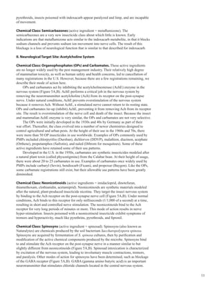 11
pyrethroids, insects poisoned with indoxacarb appear paralyzed and limp, and are incapable
of movement.
Chemical Class: Semicarbazones (active ingredient = metaflumizone). The
semicarbazones are a very new insecticide class about which little is known. Early
indications are that metaflumizone acts similar to the indoxacarb metabolite, in that it blocks
sodium channels and prevents sodium ion movement into nerve cells. The result of this
blockage is a loss of neurological function that is similar to that described for indoxacarb.
II. Neurological Target Site: Acetylcholine System
Chemical Class: Organophosphates (OPs) and Carbamates. These active ingredients
are no longer widely used by the pest management industry. Their relatively high degree
of mammalian toxicity, as well as human safety and health concerns, led to cancellation of
many registrations in the U.S. However, because there are a few registrations remaining, we
describe their mode of action here.
OPs and carbamates act by inhibiting the acetylcholinesterase (AchE) enzyme in the
nervous system (Figure 5A,B). AchE performs a critical job in the nervous system by
removing the neurotransmitter acetylcholine (Ach) from its receptor on the post-synapse
nerve. Under natural conditions, AchE prevents overstimulation of the nervous system
because it removes Ach. Without AchE, a stimulated nerve cannot return to its resting state.
OPs and carbamates tie-up (inhibit) AchE, preventing it from removing Ach from its receptor
site. The result is overstimulation of the nerve cell and death of the insect. Because the insect
and mammalian AchE enzyme is very similar, the OPs and carbamates are not very selective.
The OPs were initially developed in the 1930s and 40s by Germany as part of their
war effort. Thereafter, the class evolved into a number of newer chemistries designed to
control agricultural and urban pests. At the height of their use in the 1960s and 70s, there
were more than 50 OP insecticides in use worldwide. Examples of OPs commonly used by
PMPs included chlorpyrifos (Dursban), dichlorvos (DDVP), malathion, diazinon, acephate
(Orthene), propetamphos (Safrotin), and naled (Dibrom for mosquitoes). Some of these
active ingredients have retained some of their use patterns.
Developed in the U.S. in the 1950s, carbamates are synthetic insecticides modeled after
a natural plant toxin (called physostigmine) from the Calabar bean. At their height of usage,
there were about 20 to 25 carbamates in use. Examples of carbamates once widely used by
PMPs include carbaryl (Sevin), bendiocarb (Ficam), and propoxur (Baygon). Like the OPs,
some carbamate registrations still exist, but their allowable use patterns have been greatly
diminished.
Chemical Class: Neonicotinoids (active ingredients = imidacloprid, dinotefuran,
thiamethoxam, clothianidin, acetamiprid). Neonicotinoids are synthetic materials modeled
after the natural, plant-produced insecticide nicotine. They target the insect nervous system
by binding to the Ach receptor on the post-synapse nerve cell (Figure 5A,B). Under normal
conditions, Ach binds to this receptor for only milliseconds (1/1,000 of a second) at a time,
resulting in short and controlled nerve stimulation. The neonicotinoids bind to the Ach
receptor for very long periods of minutes or more. This mode of action results in nerve
hyper-stimulation. Insects poisoned with a neonicotinoid insecticide exhibit symptoms of
tremors and hyperactivity, much like pyrethrins, pyrethroids, and fipronil.
Chemical Class: Spinosyns (active ingredient = spinosad). Spinosyns (also known as
Naturalytes) are chemicals produced by the soil bacterium Saccharopolyspora spinosa.
Spinosyns are acquired by fermentation of S. spinosa cultures, then by purification and
modification of the active chemical components produced by the microbe. Spinosyns bind
to and stimulate the Ach receptor on the post-synapse nerve in a manner similar to but
slightly different from neonicotinoids (Figure 5A,B). Spinosad intoxication is characterized
by excitation of the nervous system, leading to involuntary muscle contractions, tremors,
and paralysis. Other modes of action for spinosyns have been determined, such as blockage
of the GABA receptor (Figure 5A,B). GABA (gamma amino butyric acid) is an important
neurotransmitter that stimulates chloride channels located in the central nervous system.
 