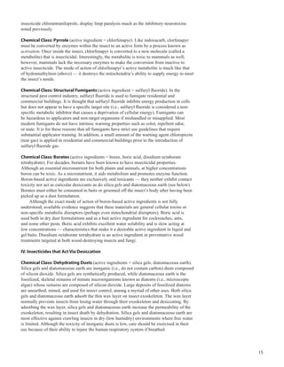 15
insecticide chlorantraniloprole, display limp paralysis much as the inhibitory neurotoxins
noted previously.
Chemical Class: Pyrrole (active ingredient = chlorfenapyr). Like indoxacarb, clorfenapyr
must be converted by enzymes within the insect to an active form by a process known as
activation. Once inside the insect, chlorfenapyr is converted to a new molecule (called a
metabolite) that is insecticidal. Interestingly, the metabolite is toxic to mammals as well;
however, mammals lack the necessary enzymes to make the conversion from inactive to
active insecticide. The mode of action of chlorfenapyr’s active metabolite is much like that
of hydramethylnon (above) — it destroys the mitochondria’s ability to supply energy to meet
the insect’s needs.
Chemical Class: Structural Fumigants (active ingredient = sulfuryl fluoride). In the
structural pest control industry, sulfuryl fluoride is used to fumigate residential and
commercial buildings. It is thought that sulfuryl fluoride inhibits energy production in cells
but does not appear to have a specific target site (i.e., sulfuryl fluoride is considered a non-
specific metabolic inhibitor that causes a deprivation of cellular energy). Fumigants can
be hazardous to applicators and non-target organisms if mishandled or misapplied. Most
modern fumigants do not have intrinsic warning properties such as color, repellent odor,
or taste. It is for these reasons that all fumigants have strict use guidelines that require
substantial applicator training. In addition, a small amount of the warning agent chloropicrin
(tear gas) is applied in residential and commercial buildings prior to the introduction of
sulfuryl fluoride gas.
Chemical Class: Borates (active ingredients = borax, boric acid, disodium octaborate
tetrahydrate). For decades, borates have been known to have insecticidal properties.
Although an essential micronutrient for both plants and animals, at higher concentrations
boron can be toxic. As a micronutrient, it aids metabolism and promotes enzyme function.
Boron-based active ingredients are exclusively oral toxicants — they neither exhibit contact
toxicity nor act as cuticular desiccants as do silica gels and diatomaceous earth (see below).
Borates must either be consumed in baits or groomed off the insect’s body after having been
picked up as a dust formulation.
Although the exact mode of action of boron-based active ingredients is not fully
understood, available evidence suggests that these materials are general cellular toxins or
non-specific metabolic disruptors (perhaps even mitochondrial disruptors). Boric acid is
used both in dry dust formulations and as a bait active ingredient for cockroaches, ants,
and some other pests. Boric acid exhibits excellent water solubility and is slow acting at
low concentrations — characteristics that make it a desirable active ingredient in liquid and
gel baits. Disodium octaborate tetrahydrate is an active ingredient in preventative wood
treatments targeted at both wood-destroying insects and fungi.
IV. Insecticides that Act Via Desiccation
Chemical Class: Dehydrating Dusts (active ingredients = silica gels, diatomaceous earth).
Silica gels and diatomaceous earth are inorganic (i.e., do not contain carbon) dusts composed
of silicon dioxide. Silica gels are synthetically produced, while diatomaceous earth is the
fossilized, skeletal remains of minute microorganisms known as diatoms (i.e., microscopic
algae) whose remains are composed of silicon dioxide. Large deposits of fossilized diatoms
are unearthed, mined, and used for insect control, among a myriad of other uses. Both silica
gels and diatomaceous earth adsorb the thin wax layer on insect exoskeleton. The wax layer
normally prevents insects from losing water through their exoskeleton and desiccating. By
adsorbing the wax layer, silica gels and diatomaceous earth increase the permeability of the
exoskeleton, resulting in insect death by dehydration. Silica gels and diatomaceous earth are
most effective against crawling insects in dry (low humidity) environments where free water
is limited. Although the toxicity of inorganic dusts is low, care should be exercised in their
use because of their ability to injure the human respiratory system if breathed.
 