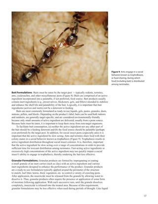 17
	
Bait Formulations. Baits must be eaten by the target pest — typically rodents, termites,
ants, cockroaches, and other miscellaneous pests (Figure 8). Baits are comprised of an active
ingredient incorporated into a palatable, if not preferred, food source. Bait products usually
contain inert ingredients (e.g., preservatives, thickeners, gels, and fillers) intended to stabilize
and enhance the shelf life and palatability of the bait. Logically, it is important that bait
ingredients (actives and inerts) not be a deterrent to feeding.
Baits are most commonly formulated as ready-to-use liquids, gels, pastes, granules, dusts,
stations, pellets, and blocks. Depending on the product’s label, baits can be used both indoors
and outdoors, are generally target-specific, and are considered environmentally-friendly
because only small amounts of active ingredient are delivered, usually from a point source.
Because baits must be eaten, it is important to keep them away from non-target organisms.
To facilitate bait consumption, (a) neither the active ingredient nor any other part of
the bait should be a feeding deterrent and (b) the food source should be palatable (perhaps
even preferred) by the target pest. In addition, for social insect pests (especially ants) it is
important that the active ingredient be slow acting. Ants and termites share food with their
colony mates in a social behavior known as trophallaxis (Figure 9). Trophallaxis results in
active ingredient distribution throughout social insect colonies. It is, therefore, important
that the active ingredient be slow acting over a range of concentrations in order to provide
sufficient time for toxicant distribution among nestmates. Fast-acting active ingredients or
excessively high concentrations of the active ingredient may too quickly impair a social
insect’s ability to engage in trophallaxis, thereby rendering the bait less effective.
Granular Formulations. Granular products are formed by impregnating or coating
a small granule of an inert carrier (such as clay) with an active ingredient and various
inert ingredients designed to enhance the performance of the product. Granular products
are a ready-to-use formulation typically applied around the perimeter of the structure
to mulch, leaf litter, lawns, thick vegetation, etc. to control a variety of crawling pests.
After application, the insecticide must be released from the granule by allowing water to
dissolve it. Thus, granular products often require the presence or application of some form
of moisture following application. With each successive rain, until the granule dissolves
completely, insecticide is released into the treated area. Because of this requirement,
granular formulations may be less effective when used during periods of drought. Like liquid
Figure 9. Ants engage in a social
behavior known as tropholloaxis,
or food sharing, during which
food (including bait) is distributed
among nestmates.
 