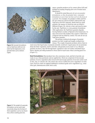18
sprays, granular products act by contact (direct kill) and
perhaps by keeping foraging pests out of treated areas
(deterrence).
It should be noted that pests do not eat granular
formulations, as they do granular baits. A granular
formulation is never bait, but bait can be in the form of
a granule. For example, two products widely used for
fire ant control are Advion (0.045% indoxacarb) and
TopChoice (0.0143% fipronil). While both are small
granules, the manner in which fire ants are killed is
different (Figure 10). Advion is bait, and must be eaten
by the ants. TopChoice is a true granular formulation.
After application, the TopChoice granules degrade,
leaving behind a residue of fipronil in the treated area. As
ants crawl across the residual, they acquire a lethal dose
of fipronil and are killed by contact. Fire ants do not eat
TopChoice granules.
The primary technical advantages of granular
products are their weight and lengthy residual/slow
release. The weight of granular products allows them to
reach areas that liquid spray treatments normally would not. Liquid sprays do not penetrate
deep into thick vegetation, mulch, leaf litter, and ground covers (such as ivy). Because
granules are heavy, they fall through thick vegetation to the soil surface and thatch layer
below, thereby providing treatment to those hard-to-reach areas where crawling pests live
(Figure 11).
Dust Formulations. Dust products have the consistency, look, and feel of powder, are
ready-to-use when purchased, and are applied dry. Dusts are comprised of microscopic
particles of active ingredient often mixed with microscopic particles of an inert carrier such
as talc, clay, or volcanic ash. The carrier also serves to dilute the active ingredient. In some
cases, however, dusts are applied undiluted as technical grade active ingredient (e.g., some
silica gels, diatomaceous earth, boric acid).
Figure 11. The weight of a granular
formulation can be used to get
insecticides deep into the base of
thick vegetation, such as ivy shown
here, where crawling pests live.
Figure 10. Granular formulations
such as TopChoice (left) are not
eaten by the target pest, as are
granular baits such as Advion
(right).
 