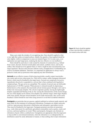 19
Many users make the mistake of over-applying dust. Dust should be applied so that
a very light film settles on treated surfaces. Ideally, the quantity of dust applied should be
only slightly visible in comparison to areas not treated (Figure 12). In some cases, over-
application can repel target pests, rendering the dust less effective or even ineffective.
Dusts should be used only in voids created by elements of construction (e.g., behind
brick veneer, drywall, electrical switch-plates and sockets, synthetic stucco, and in attic
soffits). Dust should never be applied where or when it might be later encountered by non-
target organisms. Because dusts become airborne easily, misapplication or mishandling can
result in accidental inhalation. Therefore, it is important for applicators to always wear a
protective mask and eye protection when applying any dust formulation.
Aerosols are an effective means of delivering insecticides, usually contact insecticides,
into cracks and crevices where pests live. They kill by contact, unlike fumigants (discussed
below), which must be breathed by the target insect. Aerosols are comprised of an active
ingredient(s) dissolved or suspended in a solvent that is then combined with liquefied or
compressed gas. The gas serves as a propellant. The contents of aerosol cans are held under
high pressure of 120 PSI or greater. When pressure is released (usually by depressing a
button known as the actuator), the insecticide-solvent mixture passes through a valve and is
broken into microscopic droplets. The solvent evaporates quickly, leaving the lightweight
droplets suspended and floating in the air. By varying the characteristics of the nozzle design,
the size of the droplet can be altered. Fine droplets stay airborne longer, while larger droplets
settle more quickly. Because aerosol droplets can be made microscopic, they can be easily
breathed. Caution should be used when using aerosols to avoid their accidental inhalation.
Fumigants are pesticides that are gaseous, applied undiluted as technical grade material, and
used solely for the treatment of existing pest infestations. Fumigants are simple molecules
with low vapor pressures that permit volatilization and subsequent vapor-phase toxicity.
They must be breathed by the target pest. Fumigants penetrate anywhere air penetrates
(e.g., voids where pests live and breed, agricultural commodities such as grains, cracks and
crevices, and insect galleries in wood). When used properly, fumigants can eliminate an
infestation of pests within a confined area. Fumigations are appropriate when the target pest
is inaccessible to conventional treatments, when the infestation is so widespread that its
distribution cannot be easily delineated or treated, or when nothing short of pest elimination
Figure 12. Dusts should be applied
so that a very thin film is visible on
the treated surface (left side).
 