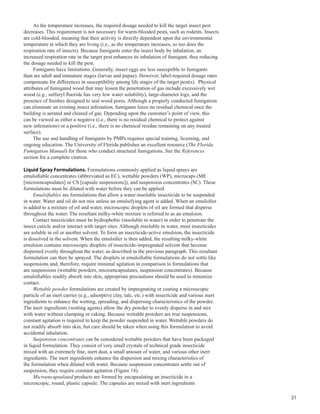 21
As the temperature increases, the required dosage needed to kill the target insect pest
decreases. This requirement is not necessary for warm-blooded pests, such as rodents. Insects
are cold-blooded, meaning that their activity is directly dependent upon the environmental
temperature at which they are living (i.e., as the temperature increases, so too does the
respiration rate of insects). Because fumigants enter the insect body by inhalation, an
increased respiration rate in the target pest enhances its inhalation of fumigant, thus reducing
the dosage needed to kill the pest.
Fumigants have limitations. Generally, insect eggs are less susceptible to fumigants
than are adult and immature stages (larvae and pupae). However, label-required dosage rates
compensate for differences in susceptibility among life stages of the target pest(s). Physical
attributes of fumigated wood that may lessen the penetration of gas include excessively wet
wood (e.g., sulfuryl fluoride has very low water solubility), large-diameter logs, and the
presence of finishes designed to seal wood pores. Although a properly conducted fumigation
can eliminate an existing insect infestation, fumigants leave no residual chemical once the
building is aerated and cleared of gas. Depending upon the customer’s point of view, this
can be viewed as either a negative (i.e., there is no residual chemical to protect against
new infestations) or a positive (i.e., there is no chemical residue remaining on any treated
surface).
The use and handling of fumigants by PMPs requires special training, licensing, and
ongoing education. The University of Florida publishes an excellent resource (The Florida
Fumigation Manual) for those who conduct structural fumigations. See the References
section for a complete citation.
Liquid Spray Formulations. Formulations commonly applied as liquid sprays are
emulsifiable concentrates (abbreviated as EC), wettable powders (WP), microcaps (ME
[microencapsulates] or CS [capsule suspensions]), and suspension concentrates (SC). These
formulations must be diluted with water before they can be applied.
Emulsifiables are formulations that allow a water-insoluble insecticide to be suspended
in water. Water and oil do not mix unless an emulsifying agent is added. When an emulsifier
is added to a mixture of oil and water, microscopic droplets of oil are formed that disperse
throughout the water. The resultant milky-white mixture is referred to as an emulsion.
Contact insecticides must be hydrophobic (insoluble in water) in order to penetrate the
insect cuticle and/or interact with target sites. Although insoluble in water, most insecticides
are soluble in oil or another solvent. To form an insecticide-active emulsion, the insecticide
is dissolved in the solvent. When the emulsifier is then added, the resulting milky-white
emulsion contains microscopic droplets of insecticide-impregnated solvent that become
dispersed evenly throughout the water, as described in the previous paragraph. This resultant
formulation can then be sprayed. The droplets in emulsifiable formulations do not settle like
suspensions and, therefore, require minimal agitation in comparison to formulations that
are suspensions (wettable powders, microencapsulates, suspension concentrates). Because
emulsifiables readily absorb into skin, appropriate precautions should be used to minimize
contact.
Wettable powder formulations are created by impregnating or coating a microscopic
particle of an inert carrier (e.g., adsorptive clay, talc, etc.) with insecticide and various inert
ingredients to enhance the wetting, spreading, and dispersing characteristics of the powder.
The inert ingredients (wetting agents) allow the dry powder to evenly disperse in and mix
with water without clumping or caking. Because wettable powders are true suspensions,
constant agitation is required to keep the powder suspended in water. Wettable powders do
not readily absorb into skin, but care should be taken when using this formulation to avoid
accidental inhalation.
Suspension concentrates can be considered wettable powders that have been packaged
in liquid formulation. They consist of very small crystals of technical grade insecticide
mixed with an extremely fine, inert dust, a small amount of water, and various other inert
ingredients. The inert ingredients enhance the dispersion and mixing characteristics of
the formulation when diluted with water. Because suspension concentrates settle out of
suspension, they require constant agitation (Figure 14).
Microencapsulated products are formed by encapsulating an insecticide in a
microscopic, round, plastic capsule. The capsules are mixed with inert ingredients
 