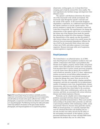 22
(dispersants, wetting agents, etc.) to keep them from
clumping and to help the mixture flow more readily. The
inert ingredients also facilitate storage and dispersion when
diluted in water.
The capsule’s wall thickness determines the release-
rate of the insecticide to the outside environment. The
insecticide seeps through the capsule’s wall and coats
the outside of the capsule. As the insecticide disappears
(degradation, evaporation, etc.) additional insecticide inside
the capsule continues to coat the capsule surface. This
process maintains a capsule that is constantly coated with
a thin film of insecticide. The manufacturer can change the
characteristics of the capsule wall to slow (or accelerate)
the release rate of the chemical from inside the capsule,
thus altering the residual life of the treatment. Changing
the characteristics of the capsule can alter the product’s
odor (slower release rates result in less smell); protect the
chemical from environmental degradation; influence the
rate of kill by the insecticide (faster release rates mean
a faster rate of kill); and reduce exposure to non-target
organisms. Because microcaps settle out of suspension,
constant agitation is required.
Final Comment
The United States is an urbanized nation. As of 2005,
more than 80 percent of its population resided in cities and
suburbs. Urbanization often leads to pest problems that
threaten food supplies, property, human health, and general
comfort. Insect and rodent pests consume and contaminate
food anywhere that it is grown, stored, processed, prepared,
or served. Some insect species destroy the wood that is
used to build our structures. In the U.S. alone, subterranean
termites account for several billion dollars annually in
homeowner expenditures to treat infested structures and
to repair the damage they cause. Pests can also be life
threatening. Fire ants, yellow jackets, stinging caterpillars,
mosquitoes, and ticks are responsible for an undetermined
number of emergency room visits, hospitalizations, disease
transmissions, and even some deaths. House dust mites and
German cockroaches have been linked to the occurrence
of asthma, while some vertebrate pests, such as rats, mice,
raccoons, and birds, are associated with various infectious
diseases and related respiratory illnesses.
Pesticides can be valuable tools to help mitigate pest
problems associated with those threats to human food,
property, and health mentioned above. When used sensibly
and according to the product label, pesticides can alleviate
or prevent pest problems while maintaining a stable, sound
environment. However, because many pesticides used by
PMPs are broad-spectrum, it is critically important that
users be informed about their safe handling and use —
not only for their own safety, but also for the safety of
the surrounding environment. In this bulletin, we have
presented information that we hope will help PMPs better
appreciate the products they use on a daily basis.
Figure 14. Several liquid spray formulations (wettable powders,
suspension concentrates, and micocapsules) form true suspensions,
and will settle out of water when given sufficient time. In these
photographs, a suspension concentrate was diluted in water at 4:00
p.m. (top photograph). The following morning, the solid, particulate
matter had settled to the bottom of the glass beaker (bottom
photograph), and required agitation to re-suspend the product.
 