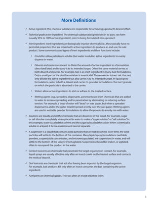 3
More Definitions
	Active ingredient. The chemical substance(s) responsible for achieving a product’s desired effect.
	Technical grade active ingredient. The chemical substance(s) (pesticide) in its pure, raw form
(usually 95% to 100% active ingredient) prior to being formulated into a product.
	Inert ingredient. Inert ingredients are biologically inactive chemicals (i.e., they typically have no
pesticidal properties) that are mixed with active ingredients to produce an end-use, for-sale
product. Some commonly used types of inert ingredients and their functions include:
•	 Emulsifiers allow petroleum-soluble (but water insoluble) active ingredients to evenly
disperse in water.
•	 Diluents and carriers are meant to dilute the amount of active ingredient in a formulation
(described later) and to carry it to its intended target. Often the same material serves as
both diluent and carrier. For example, talc is an inert ingredient in many dust formulations.
Only a small part of the dust formulation is insecticidal. The remainder is inert talc that not
only dilutes the active ingredient but also carries it to its intended target. In liquid spray
formulations, water is both a diluent and carrier. In granular formulations, the inert granule
on which the pesticide is absorbed is the carrier.
•	 Stickers allow active ingredients to stick or adhere to the treated surface.
•	 Wetting agents (e.g., spreaders, dispersants, penetrants) are inert chemicals that are added
to water to increase spreading and/or penetration by eliminating or reducing surface
tension. For example, a drop of water will“bead”on wax paper, but when a spreader/
dispersant is added the water droplet spreads evenly over the wax paper. Wetting agents
are used in wettable powder formulations to allow the powder to evenly mix with water.
	Solutions are liquids and all the chemicals that are dissolved in the liquid. For example, sugar
or salt dissolve completely when placed in water to make a“sugar solution”or“salt solution.”In
this example, water is called the solvent and the sugar/salt called the solute. When a chemical is
soluble in a liquid, it forms a solution and cannot separate.
	A suspension is a liquid that contains solid particles that are not dissolved. Over time, the solid
particles will settle to the bottom of the container. Many liquid spray formulations (wettable
powders, suspendable concentrates, and microencapsulates) are suspensions in water, and will
settle to the bottom of the sprayer if not agitated. Suspensions should be shaken, or agitated,
often to resuspend the product in the water.
	Contact toxicants are chemicals that penetrate the target organism on contact. For example,
liquid sprays are usually effective only after an insect crawls on the treated surface and contacts
the residual deposit.
	Oral toxicants are chemicals that act after having been ingested by the target organism.
For example, bait products kill only after an insect consumes the bait containing the active
ingredient.
	Fumigants are chemical gasses. They act after an insect breathes them.
 