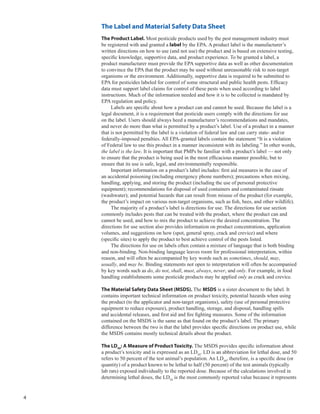 4
The Label and Material Safety Data Sheet
The Product Label. Most pesticide products used by the pest management industry must
be registered with and granted a label by the EPA. A product label is the manufacturer’s
written directions on how to use (and not use) the product and is based on extensive testing,
specific knowledge, supportive data, and product experience. To be granted a label, a
product manufacturer must provide the EPA supportive data as well as other documentation
to convince the EPA that the product may be used without unreasonable risk to non-target
organisms or the environment. Additionally, supportive data is required to be submitted to
EPA for pesticides labeled for control of some structural and public health pests. Efficacy
data must support label claims for control of these pests when used according to label
instructions. Much of the information needed and how it is to be collected is mandated by
EPA regulation and policy.
Labels are specific about how a product can and cannot be used. Because the label is a
legal document, it is a requirement that pesticide users comply with the directions for use
on the label. Users should always heed a manufacturer’s recommendations and mandates,
and never do more than what is permitted by a product’s label. Use of a product in a manner
that is not permitted by the label is a violation of federal law and can carry state- and/or
federally-imposed penalties. All EPA-granted labels contain the statement “It is a violation
of Federal law to use this product in a manner inconsistent with its labeling.” In other words,
the label is the law. It is important that PMPs be familiar with a product’s label — not only
to ensure that the product is being used in the most efficacious manner possible, but to
ensure that its use is safe, legal, and environmentally responsible.
Important information on a product’s label includes: first aid measures in the case of
an accidental poisoning (including emergency phone numbers); precautions when mixing,
handling, applying, and storing the product (including the use of personal protective
equipment); recommendations for disposal of used containers and contaminated rinsate
(washwater); and potential hazards that can result from misuse of the product (for example,
the product’s impact on various non-target organisms, such as fish, bees, and other wildlife).
The majority of a product’s label is directions for use. The directions for use section
commonly includes pests that can be treated with the product, where the product can and
cannot be used, and how to mix the product to achieve the desired concentration. The
directions for use section also provides information on product concentrations, application
volumes, and suggestions on how (spot, general spray, crack and crevice) and where
(specific sites) to apply the product to best achieve control of the pests listed.
The directions for use on labels often contain a mixture of language that is both binding
and non-binding. Non-binding language leaves room for professional interpretation, within
reason, and will often be accompanied by key words such as sometimes, should, may,
usually, and may be. Binding statements not open to interpretation will often be accompanied
by key words such as do, do not, shall, must, always, never, and only. For example, in food
handling establishments some pesticide products may be applied only as crack and crevice.
The Material Safety Data Sheet (MSDS). The MSDS is a sister document to the label. It
contains important technical information on product toxicity, potential hazards when using
the product (to the applicator and non-target organisms), safety (use of personal protective
equipment to reduce exposure), product handling, storage, and disposal, handling spills
and accidental releases, and first aid and fire fighting measures. Some of the information
contained on the MSDS is the same as that found on the product’s label. The primary
difference between the two is that the label provides specific directions on product use, while
the MSDS contains mostly technical details about the product.
The LD50
: A Measure of Product Toxicity. The MSDS provides specific information about
a product’s toxicity and is expressed as an LD50
. LD is an abbreviation for lethal dose, and 50
refers to 50 percent of the test animal’s population. An LD50
, therefore, is a specific dose (or
quantity) of a product known to be lethal to half (50 percent) of the test animals (typically
lab rats) exposed individually to the reported dose. Because of the calculations involved in
determining lethal doses, the LD50
is the most commonly reported value because it represents
 