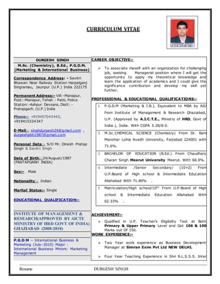 CURRICULUM VITAE 
DURGESH SINGH 
M.Sc. (Chemistry), B.Ed., P.G.D.M. 
(Marketing & International Business) 
Correspondence Address: - Savitri 
Bhawan Near Railway Station Harpalganj 
Singramau, Jaunpur (U.P.) India 222175 
Permanent Address:- Vill:-Manapur, 
Post:-Manapur, Tehsil: - Patti, Police 
Station:-Ashpur Devsara, Distt: - 
Pratapgarh. (U.P.) India 
Phone:- +919457043445, 
+919415324347 
E-Mail:- singhdurgesh24@gmail.com , 
durgeshpbh1987@gmail.com 
Personal Data:- S/O Mr. Dinesh Pratap 
Singh & Savitri Singh 
Date of Birth:-24/August/1987 
(PRATAPGARH INDIA) 
Sex:- Male 
Nationality:- Indian 
Marital Status:- Single 
EDUCATIONAL QUALIFICATION:- 
INSTITUTE OF MANAGEMENT & 
RESEARCH(APPROVED BY AICTE 
MINISTRY OF HRD GOVT OF INDIA) 
GHAZIABAD (2008-2010) 
P.G.D.M – International Business & 
Marketing (July-2010) Major : 
International Business Minors: Marketing 
Management 
CAREER OBJECTIVE:- 
 To associate myself with an organization for challenging 
job, seeking Managerial position where I will get the 
opportunity to apply my theoretical knowledge and 
learn the application of academics and I could give the 
significance contribution and develop my skill yet 
further. 
PROFESSIONAL & EDUCATIONAL QUALIFICATIONS:- 
1. P.G.D.M (Marketing & I.B.), Equivalent to MBA by AIU 
from Institute of Management & Research Ghaziabad, 
U.P. (Approved by A.I.C.T.E., Ministry of HRD, Govt of 
India.), India. With CGPA 5.28/8.0. 
2. M.Sc.CHEMICAL SCIENCE (Chemistry) From Dr. Ram 
Manohar Lohia Avadh University, Faizabad 224001 with 
71.6%. 
3. BACHELOR OF EDUCATION (B.Ed.) From Chaudhary 
Charan Singh Meerut University Meerut. With 68.9%. 
4. Intermediate /Senior Secondary/ (10+2) From 
U.P.Board of High school & Intermediate Education 
Allahabad With 71.80% . 
5. Matriculation/High school/10th From U.P.Board of High 
school & Intermediate Education Allahabad With 
62.33% . 
ACHIEVEMENT:- 
 Qualified in U.P. Teac her’s Eligibility Test at Both 
Primary & Upper Primary Level and Got 106 & 100 
Marks out Of 150. 
WORK EXPERIENCE:- 
 Two Year work experience as Business Development 
Manager at Simran Exim Pvt Ltd NEW DELHI. 
 Four Year Teaching Experience in Shri R.L.S.S.S. Inter 
Resume DURGESH SINGH 
 