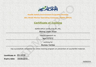 _____________
Health Safety Environment & Quality Division
Abu Dhabi Marine Operating Company (ADMA-OPCO)
Certificate of Training
ADMA-OPCO certify that Mr./Ms.
___________________________________________________________________________________
holding passport no.
___________________________________________________________________________________
working for
___________________________________________________________________________________
has successfully completed its online training program on prevention of counterfeit material.
Certificate #: ____________
Expiry date: ____________
Minhaj Uddin Khan
wp4107612
Bureau Veritas
BV-0018
18/08/2018
18/08/2016
 