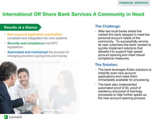 Results at a Glance The Challenge:
• After two local banks exited the
market this bank stepped in meet the
personal account needs of the
community. To successfully service
its new customers the bank needed to
quickly implement solutions that
allowed it to support high speed
account opening and meet robust
compliance measures.
The Solution:
• The bank leverages Kofax solutions to
instantly scan new account
applications and make them
immediately available for processing.
• The bank also implemented
automated proof of ID, proof of
residency and proof of earnings
processes to help further speed up
the new account opening process.
International Off Shore Bank Services A Community in Need
• New account application automation
compliant and integrated into core systems
• Security and compliance met KYC
regulations
• Automated and maintained the process for
changing providers saving time and money
FINANCIAL SERVICES
 