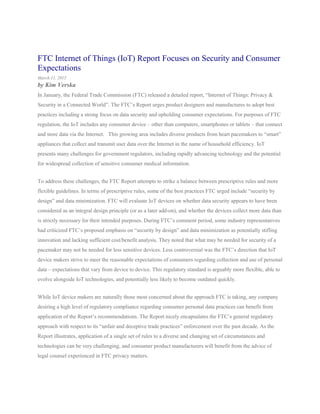 FTC Internet of Things (IoT) Report Focuses on Security and Consumer
Expectations
March 11, 2015
by Kim Verska
In January, the Federal Trade Commission (FTC) released a detailed report, “Internet of Things: Privacy &
Security in a Connected World”. The FTC’s Report urges product designers and manufactures to adopt best
practices including a strong focus on data security and upholding consumer expectations. For purposes of FTC
regulation, the IoT includes any consumer device – other than computers, smartphones or tablets – that connect
and store data via the Internet. This growing area includes diverse products from heart pacemakers to “smart”
appliances that collect and transmit user data over the Internet in the name of household efficiency. IoT
presents many challenges for government regulators, including rapidly advancing technology and the potential
for widespread collection of sensitive consumer medical information.
To address these challenges, the FTC Report attempts to strike a balance between prescriptive rules and more
flexible guidelines. In terms of prescriptive rules, some of the best practices FTC urged include “security by
design” and data minimization. FTC will evaluate IoT devices on whether data security appears to have been
considered as an integral design principle (or as a later add-on), and whether the devices collect more data than
is strictly necessary for their intended purposes. During FTC’s comment period, some industry representatives
had criticized FTC’s proposed emphasis on “security by design” and data minimization as potentially stifling
innovation and lacking sufficient cost/benefit analysis. They noted that what may be needed for security of a
pacemaker may not be needed for less sensitive devices. Less controversial was the FTC’s direction that IoT
device makers strive to meet the reasonable expectations of consumers regarding collection and use of personal
data – expectations that vary from device to device. This regulatory standard is arguably more flexible, able to
evolve alongside IoT technologies, and potentially less likely to become outdated quickly.
While IoT device makers are naturally those most concerned about the approach FTC is taking, any company
desiring a high level of regulatory compliance regarding consumer personal data practices can benefit from
application of the Report’s recommendations. The Report nicely encapsulates the FTC’s general regulatory
approach with respect to its “unfair and deceptive trade practices” enforcement over the past decade. As the
Report illustrates, application of a single set of rules to a diverse and changing set of circumstances and
technologies can be very challenging, and consumer product manufacturers will benefit from the advice of
legal counsel experienced in FTC privacy matters.
 