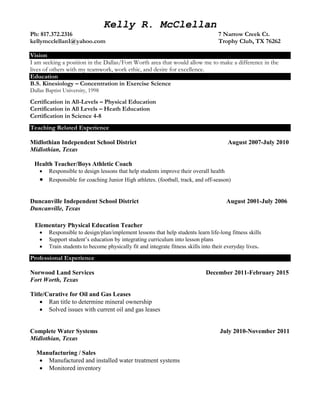 Kelly R. McClellan
Ph: 817.372.2316 7 Narrow Creek Ct.
kellymcclellan1@yahoo.com Trophy Club, TX 76262
Vision
I am seeking a position in the Dallas/Fort Worth area that would allow me to make a difference in the
lives of others with my teamwork, work ethic, and desire for excellence.
Education
B.S. Kinesiology – Concentration in Exercise Science
Dallas Baptist University, 1998
Certification in All-Levels – Physical Education
Certification in All Levels – Heath Education
Certification in Science 4-8
Teaching Related Experience
Midlothian Independent School District August 2007-July 2010
Midlothian, Texas
Health Teacher/Boys Athletic Coach
 Responsible to design lessons that help students improve their overall health
 Responsible for coaching Junior High athletes. (football, track, and off-season)
Duncanville Independent School District August 2001-July 2006
Duncanville, Texas
Elementary Physical Education Teacher
 Responsible to design/plan/implement lessons that help students learn life-long fitness skills
 Support student’s education by integrating curriculum into lesson plans
 Train students to become physically fit and integrate fitness skills into their everyday lives.
Professional Experience
Norwood Land Services December 2011-February 2015
Fort Worth, Texas
Title/Curative for Oil and Gas Leases
 Ran title to determine mineral ownership
 Solved issues with current oil and gas leases
Complete Water Systems July 2010-November 2011
Midlothian, Texas
Manufacturing / Sales
 Manufactured and installed water treatment systems
 Monitored inventory
 