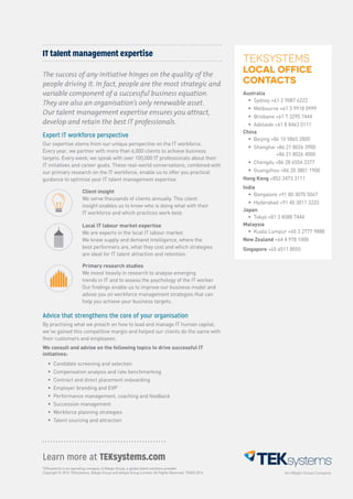 TEKsystems is an operating company of Allegis Group, a global talent solutions provider.
Copyright © 2016 TEKsystems, Allegis Group and Allegis Group Limited. All Rights Reserved. TEK05.2016
Learn more at TEKsystems.com
Advice that strengthens the core of your organisation
By practising what we preach on how to lead and manage IT human capital,
we’ve gained this competitive margin and helped our clients do the same with
their customers and employees.
We consult and advise on the following topics to drive successful IT
initiatives:
ƒƒ Candidate screening and selection
ƒƒ Compensation analysis and rate benchmarking
ƒƒ Contract and direct placement onboarding
ƒƒ Employer branding and EVP
ƒƒ Performance management, coaching and feedback
ƒƒ Succession management
ƒƒ Workforce planning strategies
ƒƒ Talent sourcing and attraction
IT talent management expertise
The success of any initiative hinges on the quality of the
people driving it. In fact, people are the most strategic and
variable component of a successful business equation.
They are also an organisation’s only renewable asset.
Our talent management expertise ensures you attract,
develop and retain the best IT professionals.
Expert IT workforce perspective
Our expertise stems from our unique perspective on the IT workforce.
Every year, we partner with more than 6,000 clients to achieve business
targets. Every week, we speak with over 100,000 IT professionals about their
IT initiatives and career goals. These real-world conversations, combined with
our primary research on the IT workforce, enable us to offer you practical
guidance to optimise your IT talent management expertise.
Client insight
We serve thousands of clients annually. This client
insight enables us to know who is doing what with their
IT workforce and which practices work best.
Local IT labour market expertise
We are experts in the local IT labour market.
We know supply and demand intelligence, where the
best performers are, what they cost and which strategies
are ideal for IT talent attraction and retention.
Primary research studies
We invest heavily in research to analyse emerging
trends in IT and to assess the psychology of the IT worker.
Our findings enable us to improve our business model and
advise you on workforce management strategies that can
help you achieve your business targets.
TEKSYSTEMS
LOCAL OFFICE
CONTACTS
Australia
ƒƒ Sydney +61 2 9087 6222
ƒƒ Melbourne +61 3 9918 0999
ƒƒ Brisbane +61 7 3295 7444
ƒƒ Adelaide +61 8 8463 0111
China
ƒƒ Beijing +86 10 5865 2800
ƒƒ Shanghai +86 21 8026 3900
+86 21 8026 4000
ƒƒ Chengdu +86 28 6554 3377
ƒƒ Guangzhou +86 20 3801 1900
Hong Kong +852 3473 3111
India
ƒƒ Bangalore +91 80 3070 5067
ƒƒ Hyderabad +91 40 3011 3333
Japan
ƒƒ Tokyo +81 3 4588 7444
Malaysia
ƒƒ Kuala Lumpur +60 3 2777 9888
New Zealand +64 4 978 1000
Singapore +65 6511 8555
 