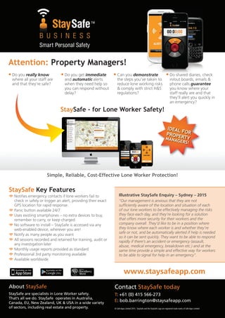 Attention: Property Managers!
• Do you really know
where all your staff are
and that they’re safe?
• Do you get immediate
and automatic alerts
when they need help so
you can respond without
delay?
• Can you demonstrate
the steps you’ve taken to
reduce lone working risks
& comply with strict H&S
regulations?
• Do shared diaries, check
in/out boards, emails &
phone calls guarantee
you know where your
staff really are and that
they’ll alert you quickly in
an emergency?
StaySafe Key Features
Notifies emergency contacts if lone workers fail to
check in safely or trigger an alert, providing their exact
GPS location for rapid response.
Panic button available 24/7
Uses existing smartphones – no extra devices to buy,
remember to carry, or keep charged
No software to install – StaySafe is accessed via any
web-enabled device, wherever you are!
Notify as many people as you want
All sessions recorded and retained for training, audit or
any investigation later
Monthly usage reports provided as standard
Professional 3rd party monitoring available
Available worldwide
Illustrative StaySafe Enquiry – Sydney – 2015
“Our management is anxious that they are not
sufficiently aware of the location and situation of each
of our lone workers to be effectively managing the risks
they face each day, and they’re looking for a solution
that offers more security for their workers and the
company overall. They’d like to be in a position where
they know where each worker is and whether they’re
safe or not, and be automatically alerted if help is needed
so it can be sent quickly. They want to be able to respond
rapidly if there’s an accident or emergency (assault,
abuse, medical emergency, breakdown etc.) and at the
same time provide a simple and effective way for workers
to be able to signal for help in an emergency”.
www.staysafeapp.com
About StaySafe
StaySafe are specialists in Lone Worker safety.
That’s all we do. StaySafe operates in Australia,
Canada, EU, New Zealand, UK & USA in a wide variety
of sectors, including real estate and property.
Contact StaySafe today
T: +61 (0) 415 566-273
E: bob.barrington@staysafeapp.com
Simple, Reliable, Cost-Effective Lone Worker Protection!
StaySafe - for Lone Worker Safety!
IDEAL FORPROPERTYMANAGERS!
© Safe Apps Limited 2015. StaySafe and the StaySafe Logo are registered trade marks of Safe Apps Limited
 
